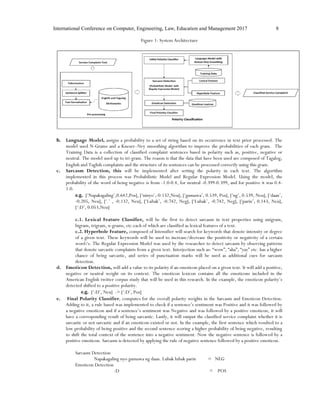 International Conference on Computer, Engineering, Law, Education and Management 2017 8
Figure 1: System Architecture
b. Language Model, assigns a probability to a set of string based on its occurrence in text prior processed. The
model used N-Grams and a Kneser–Ney smoothing algorithm to improve the probabilities of each gram. The
Training Data is a collection of classified complaint sentences based in polarity such as, positive, negative or
neutral. The model used up to tri-gram. The reason is that the data that have been used are composed of Tagalog,
English and Taglish complaints and the structure of its sentences can be processed correctly using this gram.
c. Sarcasm Detection, this will be implemented after setting the polarity in each text. The algorithm
implemented in this process was Probabilistic Model and Regular Expression Model. Using the model, the
probability of the word of being negative is from -1.0-0.4, for neutral -0.399-0.399, and for positive it was 0.4-
1.0.
e.g. [‘Napakagaling’,0.642,Pos], [‘ninyo’,-0.132,Neu], [‘gumawa’, 0.539, Pos], [‘ng’, 0.539, Neu], [‘daan’,
-0.205, Neu], [‘.’ , -0.132, Neu], [‘Lubak’, -0.742, Neg], [‘Lubak’, -0.742, Neg], [‘parin’, 0.143, Neu],
[‘:D’, 0.053,Neu]
c.1. Lexical Feature Classifier, will be the first to detect sarcasm in text properties using unigram,
bigram, trigram, n-grams, etc.each of which are classified as lexical features of a text.
c.2. Hyperbole Feature, composed of Intensifier will search for keywords that denote intensity or degree
of a given text. These keywords will be used to increase/decrease the positivity or negativity of a certain
word/s. The Regular Expression Model was used by the researcher to detect sarcasm by observing patterns
that denote sarcastic complaints from a given text. Interjection such as: “wow”, “aha”, “yay” etc. has a higher
chance of being sarcastic, and series of punctuation marks will be used as additional cues for sarcasm
detection.
d. Emoticon Detection, will add a value to its polarity if an emoticon placed on a given text. It will add a positive,
negative or neutral weight on its context. The emoticon lexicon contains all the emoticons included in the
American English twitter corpus study that will be used in this research. In the example, the emoticon polarity’s
detected shifted to a positive polarity.
e.g. [‘:D’, Neu] -> [‘:D’, Pos]
e. Final Polarity Classifier, computes for the overall polarity weights in the Sarcasm and Emoticon Detection.
Adding to it, a rule based was implemented to check if a sentence’s sentiment was Positive and it was followed by
a negative emoticon and if a sentence’s sentiment was Negative and was followed by a positive emoticon, it will
have a corresponding result of being sarcastic. Lastly, it will output the classified service complaint whether it is
sarcastic or not sarcastic and if an emoticon existed or not. In the example, the first sentence which resulted to a
low probability of being positive and the second sentence scoring a higher probability of being negative, resulting
to shift the total context of the sentence into a negative sentiment. Now the negative sentence is followed by a
positive emoticon. Sarcasm is detected by applying the rule of negative sentence followed by a positive emoticon.
Sarcasm Detection
Napakagaling nyo gumawa ng daan. Lubak lubak parin = NEG
Emoticon Detection
:D = POS
 