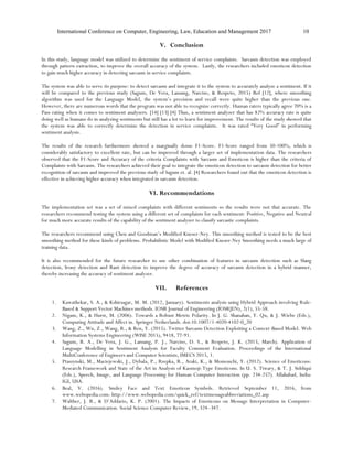 International Conference on Computer, Engineering, Law, Education and Management 2017 10
V. Conclusion
In this study, language model was utilized to determine the sentiment of service complaints. Sarcasm detection was employed
through pattern extraction, to improve the overall accuracy of the system. Lastly, the researchers included emoticon detection
to gain much higher accuracy in detecting sarcasm in service complaints.
The system was able to serve its purpose: to detect sarcasm and integrate it to the system to accurately analyze a sentiment. If it
will be compared to the previous study (Sagum, De Vera, Lansang, Narciso, & Respeto, 2015) Ref [12], where smoothing
algorithm was used for the Language Model, the system’s precision and recall were quite higher than the previous one.
However, there are numerous words that the program was not able to recognize correctly. Human raters typically agree 70% is a
Pass rating when it comes to sentiment analyzers. [14] [13] [4] Thus, a sentiment analyzer that has 82% accuracy rate is quite
doing well as humans do in analyzing sentiments but still has a lot to learn for improvement. The results of the study showed that
the system was able to correctly determine the detection in service complaints. It was rated “Very Good” in performing
sentiment analysis.
The results of the research furthermore showed a marginally dense F1-Score. F1-Score ranged from 50-100%, which is
considerably satisfactory to excellent rate, but can be improved through a larger set of implementation data. The researchers
observed that the F1-Score and Accuracy of the criteria Complaints with Sarcasm and Emoticon is higher than the criteria of
Complaints with Sarcasm. The researchers achieved their goal to integrate the emoticon detection to sarcasm detection for better
recognition of sarcasm and improved the previous study of Sagum et. al. [4] Researchers found out that the emoticon detection is
effective in achieving higher accuracy when integrated in sarcasm detection.
VI. Recommendations
The implementation set was a set of mixed complaints with different sentiments so the results were not that accurate. The
researchers recommend testing the system using a different set of complaints for each sentiment: Positive, Negative and Neutral
for much more accurate results of the capability of the sentiment analyzer to classify sarcastic complaints.
The researchers recommend using Chen and Goodman’s Modified Kneser-Ney. This smoothing method is tested to be the best
smoothing method for these kinds of problems. Probabilistic Model with Modified Kneser-Ney Smoothing needs a much large of
training data.
It is also recommended for the future researcher to use other combination of features in sarcasm detection such as Slang
detection, Irony detection and Rant detection to improve the degree of accuracy of sarcasm detection in a hybrid manner,
thereby increasing the accuracy of sentiment analyzer.
VII. References
1. Kawathekar, S. A., & Kshirsagar, M. M. (2012, January). Sentiments analysis using Hybrid Approach involving Rule-
Based & Support Vector Machines methods. IOSR Journal of Engineering (IOSRJEN), 2(1), 55-58.
2. Nigam, K., & Hurst, M. (2006). Towards a Robust Metric Polarity. In J. G. Shanahan, Y. Qu, & J. Wiebe (Eds.),
Computing Attitude and Affect in. Springer Netherlands. doi:10.1007/1-4020-4102-0_20
3. Wang, Z., Wu, Z., Wang, R., & Ren, Y. (2015). Twitter Sarcasm Detection Exploiting a Context-Based Model. Web
Information Systems Engineering (WISE 2015), 9418, 77-91.
4. Sagum, R. A., De Vera, J. G., Lansang, P. J., Narciso, D. S., & Respeto, J. K. (2015, March). Application of
Language Modelling in Sentiment Analysis for Faculty Comment Evaluation. Proceedings of the International
MultiConference of Engineers and Computer Scientists, IMECS 2015, 1.
5. Ptaszynski, M., Maciejewski, J., Dybala, P., Rzepka, R., Araki, K., & Momouchi, Y. (2012). Science of Emoticons:
Research Framework and State of the Art in Analysis of Kaomoji-Type Emoticons. In U. S. Tiwary, & T. J. Siddiqui
(Eds.), Speech, Image, and Language Processing for Human Computer Interaction (pp. 234-257). Allahabad, India:
IGI, USA.
6. Beal, V. (2016). Smiley Face and Text Emoticon Symbols. Retrieved September 11, 2016, from
www.webopedia.com: http://www.webopedia.com/quick_ref/textmessageabbreviations_02.asp
7. Walther, J. B., & D’Addario, K. P. (2001). The Impacts of Emoticons on Message Interpretation in Computer-
Mediated Communication. Social Science Computer Review, 19, 324–347.
 