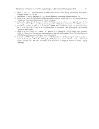 International Conference on Computer, Engineering, Law, Education and Management 2017 11
8. Derks, D., Bos, A. E., & Von Grumbkow, J. (2008). Emoticons and Online Message Interpretation. Social Science
Computer Review, 26, 379–388.
9. Hogenboom, A., Bal, D., & Frasincar, F. (2013, March). Exploiting Emoticons in Sentiment Analysis. SAC.
10. Kreuz, R., & Caucci, G. (2007). Lexical influences on the perception of sarcasm. (pp. 1–4). ACL: Proceedings of the
Workshop on Computational Approaches to Figurative Language.
11. Barbieri, F., Saggion, H., & Ronzano, F. (2014). Modelling sarcasm in twitter a novel approach. (pp. 50–58).
Proceedings of the 5th Workshop on Computational Approaches to Subjectivity, Sentiment and Social Media Analysis.
12. Carvalho, P., Sarmento, L., Silva, M., & De Oliveira, E. (2009). Clues for detecting irony in user-generated contents:
oh...!! it's so easy;-). (pp. 53–56). ACM: Proceedings of the 1st International CIKM Workshop on Topic-Sentiment
Analysis for Mass Opinion.
13. Eboña, K. M., O, S., Perez, G. P., Roldan, J. M., Sagum, R. A., & Domingo, I. V. (2013). Named Entity Recognizer
(NER) for Filipino Novel Excerpts using Maximum Entropy Approach. Undergraduate Thesis, Polytechnic University
of the Philippines, Department of Computer Science, Manila City.
14. Rafael, V. L. (2008). Taglish, or the phantom power of the lingua franca. In Philippine English. Riloff, E., Qadir, A.,
Surve, P., De Silva, L., Gilbert, N., & Huang, R. (2013). Sarcasm as contrast between a positive sentiment and
negative situation. (pp. 704–714). Proceedings of the Conference on Empirical Methods in Natural Language
Processing.
 