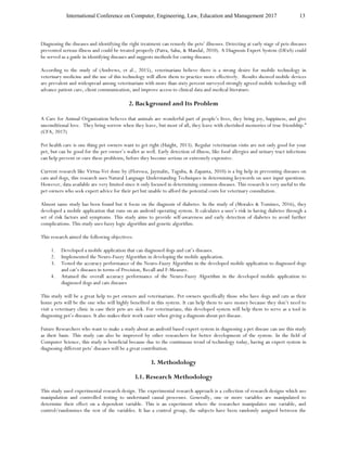 International Conference on Computer, Engineering, Law, Education and Management 2017 13
Diagnosing the diseases and identifying the right treatment can remedy the pets’ illnesses. Detecting at early stage of pets diseases
prevented serious illness and could be treated properly (Patra, Sahu, & Mandal, 2010). A Diagnosis Expert System (DExS) could
be served as a guide in identifying diseases and suggests methods for curing diseases.
According to the study of (Andrews, et al., 2015), veterinarians believe there is a strong desire for mobile technology in
veterinary medicine and the use of this technology will allow them to practice more effectively. Results showed mobile devices
are prevalent and widespread among veterinarians with more than sixty percent surveyed strongly agreed mobile technology will
advance patient care, client communication, and improve access to clinical data and medical literature.
2. Background and Its Problem
A Care for Animal Organization believes that animals are wonderful part of people’s lives, they bring joy, happiness, and give
unconditional love. They bring sorrow when they leave, but most of all, they leave with cherished memories of true friendship.”
(CFA, 2017)
Pet health care is one thing pet owners want to get right (Haight, 2013). Regular veterinarian visits are not only good for your
pet, but can be good for the pet owner’s wallet as well. Early detection of illness, like food allergies and urinary tract infections
can help prevent or cure these problems, before they become serious or extremely expensive.
Current research like Virtua-Vet done by (Floresca, Jaymalin, Taguba, & Zapanta, 2010) is a big help in preventing diseases on
cats and dogs, this research uses Natural Language Understanding Techniques in determining keywords on user input questions.
However, data available are very limited since it only focused in determining common diseases. This research is very useful to the
pet owners who seek expert advice for their pet but unable to afford the potential costs for veterinary consultation.
Almost same study has been found but it focus on the diagnosis of diabetes. In the study of (Morales & Tomines, 2016), they
developed a mobile application that runs on an android operating system. It calculates a user’s risk in having diabetes through a
set of risk factors and symptoms. This study aims to provide self-awareness and early detection of diabetes to avoid further
complications. This study uses fuzzy logic algorithm and genetic algorithm.
This research aimed the following objectives:
1. Developed a mobile application that can diagnosed dogs and cat’s diseases.
2. Implemented the Neuro-Fuzzy Algorithm in developing the mobile application.
3. Tested the accuracy performance of the Neuro-Fuzzy Algorithm in the developed mobile application to diagnosed dogs
and cat’s diseases in terms of Precision, Recall and F-Measure.
4. Attained the overall accuracy performance of the Neuro-Fuzzy Algorithm in the developed mobile application to
diagnosed dogs and cats diseases
This study will be a great help to pet owners and veterinarians. Pet owners specifically those who have dogs and cats as their
home pets will be the one who will highly benefited in this system. It can help them to save money because they don’t need to
visit a veterinary clinic in case their pets are sick. For veterinarians, this developed system will help them to serve as a tool in
diagnosing pet’s diseases. It also makes their work easier when giving a diagnosis about pet disease.
Future Researchers who want to make a study about an android based expert system in diagnosing a pet disease can use this study
as their basis. This study can also be improved by other researchers for better development of the system. In the field of
Computer Science, this study is beneficial because due to the continuous trend of technology today, having an expert system in
diagnosing different pets’ diseases will be a great contribution.
3. Methodology
3.1. Research Methodology
This study used experimental research design. The experimental research approach is a collection of research designs which use
manipulation and controlled testing to understand causal processes. Generally, one or more variables are manipulated to
determine their effect on a dependent variable. This is an experiment where the researcher manipulates one variable, and
control/randomizes the rest of the variables. It has a control group, the subjects have been randomly assigned between the
 