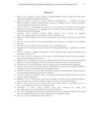 International Conference on Computer, Engineering, Law, Education and Management 2017 16
References
1. Abiyev, R. H., & Abizade, S. (2015, December). Diagnosing Parkinson’s Diseases Using Fuzzy Neural System.
Computational and Mathematical Methods in Medicine.
2. Andrews, C., Bulloch, L., Dennison, T., Elder, J., Mitchell, A., Rivenbank, M. T., . . . Gallicchio, V. S. (2015).
Mobile Technology in Veterinary Clinical Medicine. Department of Biological Sciences, College of Agriculture,
Forestry & Life Sciences, Clemson University, USA.
3. Artigo, P., Faller, A., Macadangdang, J., & Martizano, A. (2015). Dietfix: a dietary fitness coach and planner
implementing set partitioning in text aggregation and reinforcement learning for adaptive text generation. ,.
Polytechnic University of the Philippines.
4. Association. (2016). American Veterinary Medical. Retrieved from Preventive Pet Healthcare:
https://www.avma.org/public/PetCare/Pages/Preventive-Pet-Healthcare.aspx
5. Blakstad, O. (2008). Explorable. Retrieved from Experimental Research: https://explorable.com/experimental-
research
6. Carse, S. J. (2013, November). A Veterinary Diagnosis Expert System for Remote Use. Bachelor of Science of Rhodes
University.
7. CFA. (2017). Care for Animals. Retrieved from http://www.careforanimals-nc.org/
8. Explorable. (2017). Explorable.com. Retrieved from Stratified Sampling Method: https://explorable.com/stratified-
sampling
9. Floresca, L., Jaymalin, C., Taguba, Q., & Zapanta, K. J. (2010). Dog Illness Diagnostic System for Dog Owners and
Veterinarians: An Assessment.
10. Fu, Z., Xu, F., Yun, Z. .., & Zhang, X. S. (2005). Pig-Vet: A Web-Based Expert System for Pig Disease Diagnosis.
Expert Systems with Applications, 29, 93-103.
11. Haight, M. (2013). Pet Health Care: What To Do When You Can’t Afford Vet Care. Retrieved from Dancing Dog
Blog: http://www.dancingdogblog.com/2013/04/pet-health-care-what-to-do-when-you-cant-afford-vet-care
12. Investopedia. (2017). Retrieved from http://www.investopedia.com/terms/stratified_random_sampling.asp
13. Morales, E. M., & Tomines, A. D. (2016). Diabetest: A Mobile Based Fuzzy Expert System for Diagnosis of Diabetes.
Undergraduate Thesis, Polytechnic University of the Philippines, Manila.
14. Munirah, Y., Suriawati, S., & Teresa, P. (2016). Design and Development of Online Dog Diseases Diagnosing System.
International Journal of Information and Education Technology.
15. Patra, P. K., Sahu, D. P., & Mandal, I. (2010). . An Expert System for Diagnosis Of Human Diseases. International
Journal of Computer Applications.
16. Publishing, C. (n.d.). what-when-how. Retrieved from Adaptive Neuro-Fuzzy Systems (Artificial Intelligence):
http://what-when-how.com/artificial-intelligence/adaptive-neuro-fuzzy-systems-artificial-intelligence/
17. Statistics. (2017). Statistics How To. Retrieved from Slovin’s Formula: What is it and When do I use it?:
http://www.statisticshowto.com/how-to-use-slovins-formula/
18. Technologies, A. (2015). Easyvet Veterinary Drug Index. Retrieved from Google Play:
https://play.google.com/store/apps/details?id=com.aitrich.Easyvet&hl=en
19. USC. (2017). Organizing Your Social Sciences Research Paper: Independent and Dependent Variables. Retrieved from
University of Souther California Libraries: http://libguides.usc.edu/writingguide/variables
20. Zander, J. A. (2016). Top Challenges for Veterinary Practices.
 