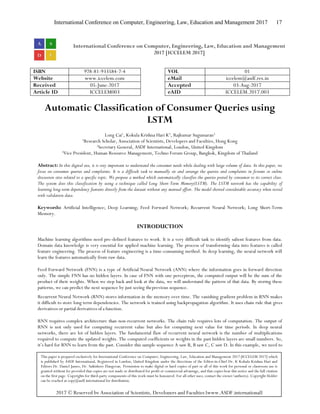 International Conference on Computer, Engineering, Law, Education and Management 2017 17
International Conference on Computer, Engineering, Law, Education and Management
2017 [ICCELEM 2017]
ISBN 978-81-933584-7-4 VOL 01
Website www.iccelem.com eMail iccelem@asdf.res.in
Received 05-June-2017 Accepted 03-Aug-2017
Article ID ICCELEM003 eAID ICCELEM.2017.003
Automatic Classification of Consumer Queries using
LSTM
Long Cai1
, Kokula Krishna Hari K2
, Rajkumar Sugumaran3
1
Research Scholar, Association of Scientists, Developers and Faculties, Hong Kong
2
Secretary General, ASDF International, London, United Kingdom
3
Vice President, Human Resource Management, Techno Forum Group, Bangkok, Kingdom of Thailand
Abstract: In this digital era, it is very important to understand the consumer needs while dealing with large volume of data. In this paper, we
focus on consumer queries and complaints. It is a difficult task to manually sit and arrange the queries and complaints in forums or online
discussion sites related to a specific topic. We propose a method which automatically classifies the queries posted by consumer to its correct class.
The system does this classification by using a technique called Long Short-Term Memory(LSTM). The LSTM network has the capability of
learning long-term dependency features directly from the dataset without any manual effort. The model showed considerable accuracy when tested
with validation data.
Keywords: Artificial Intelligence; Deep Learning; Feed Forward Network; Recurrent Neural Network; Long Short-Term
Memory.
INTRODUCTION
Machine learning algorithms need pre-defined features to work. It is a very difficult task to identify salient features from data.
Domain data knowledge is very essential for applied machine learning. The process of transforming data into features is called
feature engineering. The process of feature engineering is a time-consuming method. In deep learning, the neural network will
learn the features automatically from raw data.
Feed Forward Network (FNN) is a type of Artificial Neural Network (ANN) where the information goes in forward direction
only. The simple FNN has no hidden layers. In case of FNN with one perceptron, the computed output will be the sum of the
product of their weights. When we step back and look at the data, we will understand the pattern of that data. By storing these
patterns, we can predict the next sequence by just seeing theprevious sequence.
Recurrent Neural Network (RNN) stores information in the memory over time. The vanishing gradient problem in RNN makes
it difficult to store long term dependencies. The network is trained using backpropagation algorithm. It uses chain rule that gives
derivatives or partial derivatives of a function.
RNN requires complex architecture than non-recurrent networks. The chain rule requires lots of computation. The output of
RNN is not only used for computing recurrent value but also for computing next value for time periods. In deep neural
networks, there are lot of hidden layers. The fundamental flaw of recurrent neural network is the number of multiplications
required to compute the updated weights. The computed coefficients or weights in the past hidden layers are small numbers. So,
it’s hard for RNN to learn from the past. Consider this sample sequence A saw B, B saw C, C saw D. In this example, we need to
This paper is prepared exclusively for International Conference on Computer, Engineering, Law, Education and Management 2017 [ICCELEM 2017] which
is published by ASDF International, Registered in London, United Kingdom under the directions of the Editor-in-Chief Dr. K Kokula Krishna Hari and
Editors Dr. Daniel James, Dr. Saikishore Elangovan. Permission to make digital or hard copies of part or all of this work for personal or classroom use is
granted without fee provided that copies are not made or distributed for profit or commercial advantage, and that copies bear this notice and the full citation
on the first page. Copyrights for third-party components of this work must be honoured. For all other uses, contact the owner/author(s). Copyright Holder
can be reached at copy@asdf.international for distribution.
2017 © Reserved by Association of Scientists, Developers and Faculties [www.ASDF.international]
 