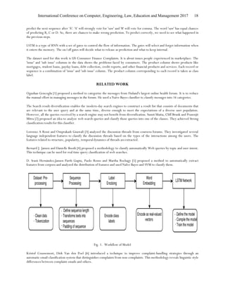 International Conference on Computer, Engineering, Law, Education and Management 2017 18
predict the next sequence after 'A'. 'A' will strongly vote for 'saw' and 'B' will vote for comma. The word 'saw' has equal chances
of predicting B, C or D. So, there are chances to make wrong prediction. To predict correctly, we need to see what happened in
the previous steps.
LSTM is a type of RNN with a set of gates to control the flow of information. The gates will select and forget information when
it enters the memory. The on/off gates will decide what to release as prediction and what to keep internal.
The dataset used for this work is US Consumer Finance Complaints. It is about issues people experienced in marketplace. The
'issue' and 'sub issue' columns in the data shows the problems faced by consumers. The product column shows products like
mortgages, student loans, payday loans, debt collection, credit reports, and other financial products and services. Each record or
sequence is a combination of 'issue' and 'sub issue' column. The product column corresponding to each record is taken as class
label.
RELATED WORK
Oguzhan Gencoglu [1] proposed a method to categorize the messages from Finland's largest online health forum. It is to reduce
the manual effort in managing messages in the forum. He used a Naïve Bayes classifier to classify messages into 16 categories.
The Search result diversification enables the modern-day search engines to construct a result list that consists of documents that
are relevant to the user query and at the same time, diverse enough to meet the expectations of a diverse user population.
However, all the queries received by a search engine may not benefit from diversification. Sumit bhatia, Cliff Brunk and Prasenjit
Mitra [2] proposed an idea to analyze web search queries and classify those queries into one of the classes. They achieved Strong
classification results for this classifier.
Lorenxo A Rossi and Omprakash Gnawali [3] analyzed the discussion threads from coursera forums. They investigated several
language independent features to classify the discussion threads based on the types of the interactions among the users. The
features related to structure, popularity, temporaldynamics of threads areextracted.
Bernard J. Jansen and Danielle Booth [4] proposed a methodology to classify automatically Web queries by topic and user intent.
This technique can be used for real time query classification of web searches.
D. Irazú Hernández,Jansen Parth Gupta, Paolo Rosso and Martha Rochagy [5] proposed a method to automatically extract
features from corpora and analyzed the distribution of features and used NaIve Bayes and SVM to classify them.
Fig. 1. Workflow of Model
Kristof Coussement, Dirk Van den Poel [6] introduced a technique to improve complaint-handling strategies through an
automatic email-classification system that distinguishes complaints from non-complaints. This methodology reveals linguistic style
differences between complaint emails and others.
 