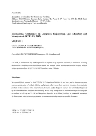 Published by
Association of Scientists, Developers and Faculties
Address: RMZ Millennia Business Park, Campus 4B, Phase II, 6th
Floor, No. 143, Dr. MGR Salai,
Kandanchavady, Perungudi, Chennai – 600 096, India.
Email: admin@asdf.org.in || www.asdf.org.in
International Conference on Computer, Engineering, Law, Education and
Management (ICCELEM 2017)
VOLUME 1
Editor-in-Chief: Dr. K Kokula Krishna Hari
Editors: Daniel James & Saikishore Elangovan
Copyright © 2017 ICCELEM 2017 Organizers. All rights Reserved
This book, or parts thereof, may not be reproduced in any form or by any means, electronic or mechanical, including
photocopying, recording or any information storage and retrieval system now known or to be invented, without
written permission from the ICCELEM 2017 Organizers or the Publisher.
Disclaimer:
No responsibility is assumed by the ICCELEM 2017 Organizers/Publisher for any injury and/ or damage to persons
or property as a matter of products liability, negligence or otherwise, or from any use or operation of any methods,
products or ideas contained in the material herein. Contents, used in the papers and how it is submitted and approved
by the contributors after changes in the formatting. Whilst every attempt made to ensure that all aspects of the paper
are uniform in style, the ICCELEM 2017 Organizers, Publisher or the Editor(s) will not be responsible whatsoever
for the accuracy, correctness or representation of any statements or documents presented in the papers.
ISBN-13: 978-81-933584-7-4
ISBN-10: 81-933584-7-3
 