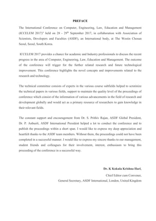 PREFACE
The International Conference on Computer, Engineering, Law, Education and Management
(ICCELEM 2017)” held on 28 - 29th
September 2017, in collaboration with Association of
Scientists, Developers and Faculties (ASDF), an International body, at The Westin Chosun
Seoul, Seoul, South Korea.
ICCELEM 2017 provides a chance for academic and Industry professionals to discuss the recent
progress in the area of Computer, Engineering, Law, Education and Management. The outcome
of the conference will trigger for the further related research and future technological
improvement. This conference highlights the novel concepts and improvements related to the
research and technology.
The technical committee consists of experts in the various course subfields helped to scrutinize
the technical papers in various fields, support to maintain the quality level of the proceedings of
conference which consist of the information of various advancements in the field of research and
development globally and would act as a primary resource of researchers to gain knowledge in
their relevant fields.
The constant support and encouragement from Dr. S. Prithiv Rajan, ASDF Global President,
Dr. P. Anbuoli, ASDF International President helped a lot to conduct the conference and to
publish the proceedings within a short span. I would like to express my deep appreciation and
heartfelt thanks to the ASDF team members. Without them, the proceedings could not have been
completed in a successful manner. I would like to express my sincere thanks to our management,
student friends and colleagues for their involvement, interest, enthusiasm to bring this
proceeding of the conference in a successful way.
Dr. K Kokula Krishna Hari,
Chief Editor cum Convener,
General Secretary, ASDF International, London, United Kingdom
 