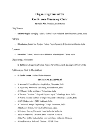 Organizing Committee
Conference Honorary Chair
Tai Hoon Kim, Professor, South Korea
Chief Patron
• S Prithiv Rajan, Managing Trustee, Techno Forum Research & Development Centre, India
Patrons
• R Sudhakar, Supporting Trustee, Techno Forum Research & Development Centre, India
Convener
• P Anbuoli, Trustee, Techno Forum Research & Development Centre, India
Organizing Secretaries
• E Saikishore, Supporting Trustee, Techno Forum Research & Development Centre, India
Publications Chair & Thesis Chair
• Dr Daniel James, London, United Kingdom
TECHNICAL REVIEWERS
• A Amsavalli, Paavai Engineering College, Namakkal, India
• A Ayyasamy, Annamalai University, Chidambaram, India
• A C Shagar, Sethu Institute of Technology, India
• A Kavitha, Chettinad College of Engineering & Technology, Karur, India
• A Padma, Madurai Institute of Engineering and Technology, Madurai, India
• A S N Chakravarthy, JNTU Kakinada, India
• A Tamilarasi, Kongu Engineering College, Perundurai, India
• Abdelbasset Brahim, University of Granada, Spain
• Abdelnaser Omran, Universiti Utara Malaysia, Malaysia
• Abdul Aziz Hussin, Universiti Sains Malaysia, Malaysia
• Abdul Nawfar Bin Sadagatullah, Universiti Sains Malaysia, Malaysia
• Abhay Prabhakar Kulkarni, Director - IICMR, Pune
 