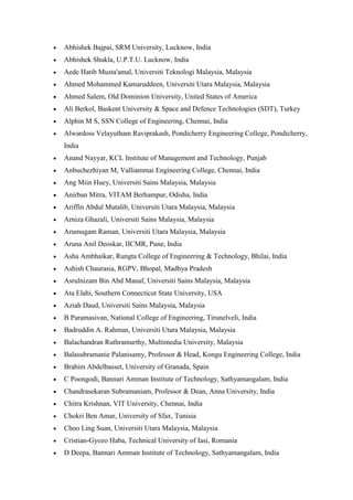 • Abhishek Bajpai, SRM University, Lucknow, India
• Abhishek Shukla, U.P.T.U. Lucknow, India
• Aede Hatib Musta'amal, Universiti Teknologi Malaysia, Malaysia
• Ahmed Mohammed Kamaruddeen, Universiti Utara Malaysia, Malaysia
• Ahmed Salem, Old Dominion University, United States of America
• Ali Berkol, Baskent University & Space and Defence Technologies (SDT), Turkey
• Alphin M S, SSN College of Engineering, Chennai, India
• Alwardoss Velayutham Raviprakash, Pondicherry Engineering College, Pondicherry,
India
• Anand Nayyar, KCL Institute of Management and Technology, Punjab
• Anbuchezhiyan M, Valliammai Engineering College, Chennai, India
• Ang Miin Huey, Universiti Sains Malaysia, Malaysia
• Anirban Mitra, VITAM Berhampur, Odisha, India
• Ariffin Abdul Mutalib, Universiti Utara Malaysia, Malaysia
• Arniza Ghazali, Universiti Sains Malaysia, Malaysia
• Arumugam Raman, Universiti Utara Malaysia, Malaysia
• Aruna Anil Deoskar, IICMR, Pune, India
• Asha Ambhaikar, Rungta College of Engineering & Technology, Bhilai, India
• Ashish Chaurasia, RGPV, Bhopal, Madhya Pradesh
• Asrulnizam Bin Abd Manaf, Universiti Sains Malaysia, Malaysia
• Ata Elahi, Southern Connecticut State University, USA
• Aziah Daud, Universiti Sains Malaysia, Malaysia
• B Paramasivan, National College of Engineering, Tirunelveli, India
• Badruddin A. Rahman, Universiti Utara Malaysia, Malaysia
• Balachandran Ruthramurthy, Multimedia University, Malaysia
• Balasubramanie Palanisamy, Professor & Head, Kongu Engineering College, India
• Brahim Abdelbasset, University of Granada, Spain
• C Poongodi, Bannari Amman Institute of Technology, Sathyamangalam, India
• Chandrasekaran Subramaniam, Professor & Dean, Anna University, India
• Chitra Krishnan, VIT University, Chennai, India
• Chokri Ben Amar, University of Sfax, Tunisia
• Choo Ling Suan, Universiti Utara Malaysia, Malaysia
• Cristian-Gyozo Haba, Technical University of Iasi, Romania
• D Deepa, Bannari Amman Institute of Technology, Sathyamangalam, India
 