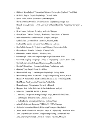 • D Gracia Nirmala Rani, Thiagarajar College of Engineering, Madurai, Tamil Nadu
• D Sheela, Tagore Engineering College, Chennai, India
• Daniel James, Senior Researcher, United Kingdom
• David Rathnaraj Jebamani, Sri Ramakrishna Engineering College, India
• Deepali Sawai, Director - MCA, University of Pune ( Savitribai Phule Pune University ),
India
• Dewi Nasien, Universiti Teknologi Malaysia, Malaysia
• Doug Witten, Oakland University, Rochester, United States of America
• Dzati Athiar Ramli, Universiti Sains Malaysia, Malaysia
• E Bhaskaran, Government of Tamilnadu, Chennai, India
• Fadhilah Mat Yamin, Universiti Utara Malaysia, Malaysia
• G A Sathish Kumar, Sri Venkateswara College of Engineering, India
• G Arunkumar, Saveetha University, Chennai, India
• G Ganesan, Adikavi Nannaya University, India
• G Subbaraju, Shri Vishnu Engineering College for Women, India
• Ganesan Kanagaraj, Thiagarajar College of Engineering, Madurai, Tamil Nadu
• Geetha G, Jerusalem College of Engineering, Chennai, India
• Geetha V, Pondicherry Engineering College, Pondicherry, India
• Guobiao Yang, Tongji University, China
• Hanumantha Reddy T, RYM Engneering College, Bellary, India
• Hardeep Singh Saini, Indo Global College of Engineering, Mohali, Punjab
• Hareesh N Ramanathan, Toc H Institute of Science and Technology, India
• Hari Mohan Pandey, Amity University, Noida, India
• Helena Karsten, Abo Akademi University, Finland
• Hidayani Binti Jaafar, Universiti Malaysia Kelantan, Malaysia
• Itebeddine GHORBEL, INSERM, France
• J Baskaran, Adhiparasakthi Engineering College, Melmaruvathur, India
• J Karthikeyan, Anna University, Chennai, India
• J Sadhik Basha, International Maritime College, Oman
• Jebaraj S, Universiti Teknologi PETRONAS (UTP), Malaysia
• Jia Uddin, International Islamic University Chittagong, Bangladesh
• Jinnah Sheik Mohamed M, National College of Engineering, Tirunelveli, India
• John Augustine P, Sri Eshwar College of Engineering, Coimbatore, India
• Julie Juliewatty Mohamed, Universiti Malaysia Kelantan, Malaysia
 