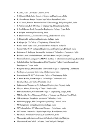 • K Latha, Anna University, Chennai, India
• K Mohamed Bak, Ilahia School of Science and Technology, India
• K Nirmalkumar, Kongu Engineering College, Perundurai, India
• K P Kannan, Bannari Amman Institute of Technology, Sathyamangalam, India
• K Parmasivam, K S R College of Engineering, Thiruchengode, India
• K Senthilkumar, Erode Sengunthar Engineering College, Erode, India
• K Suriyan, Bharathiyar University, India
• K Thamizhmaran, Annamalai University, Chidambaram, India
• K Thiruppathi, Valliammai Engineering College, India
• K Vijayaraja, PB College of Engineering, Chennai, India
• Kamal Imran Mohd Sharif, Universiti Utara Malaysia, Malaysia
• Kannan G R, PSNA College of Engineering and Technology, Dindigul, India
• Kathiravan S, Kalaignar Karunanidhi Institute of Technology, Coimbatore, India
• Khairul Anuar Mohammad Shah, Universiti Sains Malaysia, Malaysia
• Khurram Saleem Alimgeer, COMSATS Institute of Information Technology, Islamabad
• Kokula Krishna Hari Kunasekaran, Chief Scientist, Techno Forum Research and
Development Center, India
• Konguvel Elango, Dhanalakshmi Srinivasan College of Engineering, Coimbatore
• Krishnan J, Annamalai University, Chidambaram, India
• Kumaratharan N, Sri Venkateswara College of Engineering, India
• L Ashok Kumar, PSG College of Technology, Coimbatore, India
• Laila Khedher, University of Granada, Spain
• Lakshmanan Thangavelu, SA College of Engineering, Chennai, India
• M Ayaz Ahmad, University of Tabuk, Saudi Arabia
• M Chandrasekaran, Government College of Engineering, Bargur, India
• M K Kavitha Devi, Thiagarajar College of Engineering, Madurai, Tamil Nadu
• M Karthikeyan, Knowledge Institute of Technology, India
• M Shanmugapriya, SSN College of Engineering, Chennai, India
• M Thangamani, Kongu Engineering College, India
• M Venkatachalam, RVS Technical Campus - Coimbatore, India
• M Vimalan, Thirumalai Engineering College, Kanchipuram, India
• Malathi R, Annamalai University, Chidambaram, India
• Mansoor Zoveidavianpoor, Universiti Teknologi Malaysia, Malaysia
• Manvender Kaur Chahal, Universiti Utara Malaysia, Malaysia
 