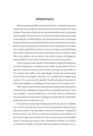 APRESENTAÇÃO
Desde a proposta do Memex de Vannevar Bush, na década de 40 que a
visualização de um ambiente não linear de fluxo de informações ficou mais
evidente. O que não era claro até este momento histórico eram as profundas
transformações nas formas de nos comunicarmos através de textos que estão
conectados por caminhos lógicos e não necessariamente com a formatação
temporal. No texto As we may think (Como talvez nós pensamos) Vannevar
Bush faz uma introdução aos sistemas de textos conectados e os compara
com o modus operandi do cérebro humano. Esta lógica, colocada décadas
mais tarde no ambiente da internet, potencializou a escrita coletiva, como
Pierre Levy salienta, em um cenário, não só de mutações de linguagens,
como também do nascimento de dinâmicas novas de conversações.
A tese, transposta para este livro de Ana Munari, propõe principalmente
os termos hiperleitura e escrileitura como modos de representar a intera-
ção entre os leitores de Harry Potter. O leitor aqui pode ser entendido em
um contexto mais amplo, como sugere Roger Chartier, em A aventura do
livro: do leitor ao navegador. Este autor usa a metáfora do navegador para
explicar como o processo de cognição é modificado pela presença de um
leitor mais engajado e que dialoga com seus pares e com o próprio autor.
Pode-se pensar que este fato não é necessariamente novo e que autores
e leitores sempre dialogaram de alguma forma. A questão aqui é que o “meio
é a mensagem”, como diria McLuhan, e as formas intensas e distribuídas
de conversação em rede tornam o diálogo uma expressão da coletividade,
resultando uma nova obra por si só.
Esta questão é ainda mais profunda pela escolha da autora em trabalhar
com uma obra em que há um envolvimento surpreendente de jovens que,
pelo senso comum, não mais teriam interesse em literatura. A sequência
de Harry Potter não só foi um fenômeno comercial como também um
interessante objeto para refletirmos sobre como provocar o atual público
juvenil. A geração que nasceu com a ascensão da internet e um acesso
virtualmente ilimitado a conteúdos diversos escolheu nesta obra um sím-
 
