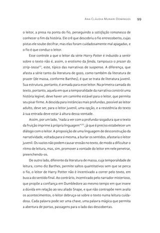 Ana Cláudia Munari Domingos 99
o leitor, a presa na ponta do fio, perseguindo a satisfação romanesca de
conhecer o fim da história. Ele crê que descobriu o fio entrecoberto, cujas
pistas ele soube decifrar, mas elas foram cuidadosamente mal apagadas, e
o fio é que conduz o leitor.
Esse controle a que o leitor da série Harry Potter é induzido a sentir
sobre o texto não é, assim, o erotismo da fenda, tampouco o prazer do
strip-teaseLV
, este, típico das narrativas de suspense. A diferença, que
afasta a série tanto da literatura de gozo, como também da literatura de
prazer (de massa, conforme Barthes), é que se trata de literatura juvenil.
Sua estrutura, portanto, é armada para esse leitor. Na primeira camada do
texto, portanto, aquela em que a temporalidade da narrativa constrói uma
história legível, deve haver um caminho estável para o leitor, que permita
seu pisar firme. A descida para instâncias mais profundas, possível ao leitor
adulto, deve ser, para o leitor juvenil, uma opção, e a resistência do texto
à sua entrada deve estar à altura dessa vontade.
Assim, por um lado, “nada a ver com a profunda rasgadura que o texto
da fruição imprime à própria linguagem”LVI
, já que é preciso estabelecer um
diálogo com o leitor. A proposição de uma linguagem de desconstrução da
narratividade, voltada para si mesma, a burlar os sentidos, afastaria o leitor
juvenil. Os vazios não podem causar erosão no texto, de modo a dificultar o
ritmo de leitura, mas, sim, promover a vontade do leitor em nele penetrar,
preenchendo-os.
De outro lado, diferente da literatura de massa, cuja temporalidade de
leitura, como diz Barthes, permite saltos quantitativos sem que se perca
o fio, o leitor de Harry Potter não é incentivado a correr pelo texto, em
busca do sentido final. Ao contrário, incentivado pelo narrador misterioso,
que propõe a confiança em Dumbledore ao mesmo tempo em que insere
a dúvida em relação ao seu aliado Snape, e que não contrapõe nem avalia
os acontecimentos, o leitor debruça-se sobre o texto numa leitura cuida-
dosa. Cada palavra pode ser uma chave, uma palavra mágica que permita
a abertura de portas, passagens para o lado das descobertas.
 