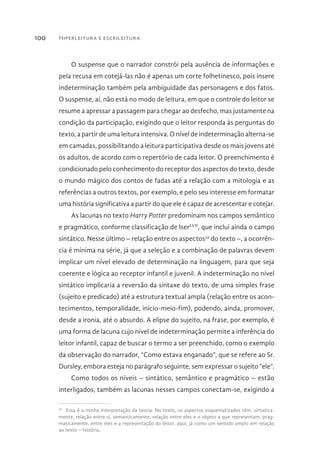 Hiperleitura e escrileitura100
O suspense que o narrador constrói pela ausência de informações e
pela recusa em cotejá-las não é apenas um corte folhetinesco, pois insere
indeterminação também pela ambiguidade das personagens e dos fatos.
O suspense, aí, não está no modo de leitura, em que o controle do leitor se
resume a apressar a passagem para chegar ao desfecho, mas justamente na
condição da participação, exigindo que o leitor responda às perguntas do
texto, a partir de uma leitura intensiva. O nível de indeterminação alterna-se
em camadas, possibilitando a leitura participativa desde os mais jovens até
os adultos, de acordo com o repertório de cada leitor. O preenchimento é
condicionado pelo conhecimento do receptor dos aspectos do texto, desde
o mundo mágico dos contos de fadas até a relação com a mitologia e as
referências a outros textos, por exemplo, e pelo seu interesse em formatar
uma história significativa a partir do que ele é capaz de acrescentar e cotejar.
As lacunas no texto Harry Potter predominam nos campos semântico
e pragmático, conforme classificação de IserLVII
, que inclui ainda o campo
sintático. Nesse último – relação entre os aspectos59
do texto –, a ocorrên-
cia é mínima na série, já que a seleção e a combinação de palavras devem
implicar um nível elevado de determinação na linguagem, para que seja
coerente e lógica ao receptor infantil e juvenil. A indeterminação no nível
sintático implicaria a reversão da sintaxe do texto, de uma simples frase
(sujeito e predicado) até a estrutura textual ampla (relação entre os acon-
tecimentos, temporalidade, início-meio-fim), podendo, ainda, promover,
desde a ironia, até o absurdo. A elipse do sujeito, na frase, por exemplo, é
uma forma de lacuna cujo nível de indeterminação permite a inferência do
leitor infantil, capaz de buscar o termo a ser preenchido, como o exemplo
da observação do narrador, “Como estava enganado”, que se refere ao Sr.
Dursley, embora esteja no parágrafo seguinte, sem expressar o sujeito “ele”.
Como todos os níveis – sintático, semântico e pragmático – estão
interligados, também as lacunas nesses campos conectam-se, exigindo a
59 
Essa é a minha interpretação da teoria. No texto, os aspectos esquematizados têm, sintatica-
mente, relação entre si, semanticamente, relação entre eles e o objeto a que representam, prag-
maticamente, entre eles e a representação do leitor, aqui, já como um sentido amplo em relação
ao texto – história.
 
