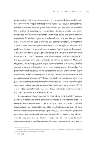 Ana Cláudia Munari Domingos 101
participação do leitor simultaneamente. No campo semântico, a indetermi-
nação ocorre na relação entre aspecto e objeto, ou seja, nas perspectivas
criadas pelo texto, na configuração de cada aspecto esquematizado da
história. Ela é introduzida pelos enunciados do texto, na relação que o leitor
estabelece entre aquilo que o texto conforma e aquilo que existe em seu
repertório. Os vazios exigem a entrada do leitor para formatar persona-
gens, lugares, enfim, todo o universo que compõe a história, provocando
a formação de imagens60
pelo leitor. Aqui, a participação do leitor infantil
pode ser extensa, porque, mais do que a capacidade linguística de compor
a estrutura do texto ou, pragmaticamente, dar sentido ao esquema que
ele organiza, o que é exigido é uma intensa capacidade de imaginação.
É o que acontece com a concretização do edifício da Escola de Magia de
Hogwarts, por exemplo, sobre o qual pouco descreve o narrador, além de
que era imenso e tinha muitas torres e torrinhas e janelas iluminadas. No
primeiro volume da série, a turma novata deixa escapar um Aooooooh muito
alto quando avista o castelo junto a um lago “encarrapitado no alto de um
penhasco na margem oposta”61
. Essa exclamação é a forma que o leitor tem
para tentar se surpreender também com a visão do castelo – que imagem
seria capaz de fazê-lo exclamar assim? O repertório do leitor infantil é fértil
em mundos e seres fantásticos; acionada sua habilidade imaginativa, ele é
capaz de responder ativamente ao texto.
As lacunas que ocorrem no campo pragmático geram indeterminação
na relação de sentido entre o esquema do texto e seu interpretante – o
receptor. Essas exigem mais do leitor, porque são lacunas em sua própria
representação das perspectivas geridas pelo texto, para as quais ele não
encontrou correspondente em seu repertório, ou são lacunas no significado
da história. No campo semântico, também pode haver lacunas pragmáticas,
quando a representação de algum dos esquemas do texto exige do leitor
simultaneamente as habilidades de relacionar e construir o não dado. Dessa
60 
“Imagem”, aqui, não significa, especificamente, o “visual”, mas impõe o sentido de o esquema
“alcançar existência” no imaginário do leitor.
61 
HP 1, p. 19.
 