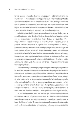 Hiperleitura e escrileitura102
forma, quando o narrador descreve um apagueiro – objeto inexistente no
mundo real –, é intenção dele que cheguemos a um determinado significado
que nos ajude a formalizar seu conceito; as lacunas nessa descrição permitem
que o façamos ao nosso modo, mas sem fugir do funcionamento que esse
objeto tem na narrativa. No entanto, porque não existe um correlato para
a representação do leitor, a sua participação será mais intensa.
A indeterminação é inerente a todo discurso, mas, na ficção, ela é a
possibilidade de o leitor desejar a história, já que não haveria outro motivo
que não esse para ela ser contada: o desejo de ouvi-la – que não a infor-
mação. O leitor precisa enxergar-se naquele universo ficcional, e isso é
possível através das lacunas, os lugares onde o leitor penetra na história,
para torná-la sua, para vivenciá-la. O campo pragmático, pois, é o lugar do
leitor invisível. Aí, a recusa ou dificuldade do leitor em preencher as lacunas
torna inviável a existência da história como um todo. Durante a leitura,
enquanto são preenchidos os vazios sintáticos e semânticos, configura-se
uma narrativa, esquematizada pelo repertório do texto e do leitor; o efeito
estético, no entanto, só alcança sua existência pelo preenchimento das
lacunas pragmáticas.
A indeterminação no campo pragmático gera interrogações pontuais
no leitor, estabelecendo a continuidade da história – perguntas que deslo-
cam o eixo de horizonte de sentido do leitor, levando-o a respostas e à sua
permanência no texto, ou provocando seu abandono. Dessa forma, o lugar
do leitor no texto torna-se perceptível, pois a própria história, para existir,
exige a entrada do leitor. São as lacunas pragmáticas que induzem o leitor
a pensar que está no controle do processo de significação, pois elas exigem
dele procedimentos de relação e cotejo entre as perspectivas do texto e
entre essas e as possibilidades para a montagem conexa do objeto estético.
Se, durante a leitura, o leitor não percebe que continuamente preenche
os vazios do texto, configurando a narrativa, o preenchimento das lacunas
pragmáticas torna-se um processo consciente, por isso estabelecendo o
lugar do leitor no texto. O preenchimento das lacunas semânticas pode
erigir-se de forma automática – o imaginário é acionado como uma espécie
 