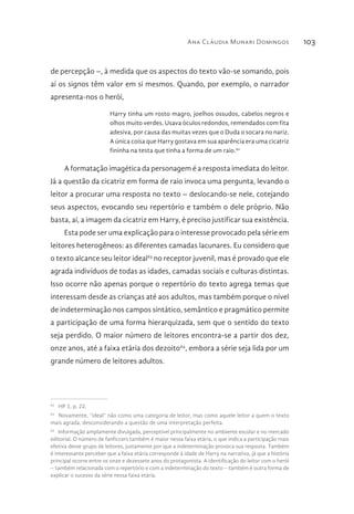 Ana Cláudia Munari Domingos 103
de percepção –, à medida que os aspectos do texto vão-se somando, pois
aí os signos têm valor em si mesmos. Quando, por exemplo, o narrador
apresenta-nos o herói,
Harry tinha um rosto magro, joelhos ossudos, cabelos negros e
olhos muito verdes. Usava óculos redondos, remendados com fita
adesiva, por causa das muitas vezes que o Duda o socara no nariz.
A única coisa que Harry gostava em sua aparência era uma cicatriz
fininha na testa que tinha a forma de um raio.62
A formatação imagética da personagem é a resposta imediata do leitor.
Já a questão da cicatriz em forma de raio invoca uma pergunta, levando o
leitor a procurar uma resposta no texto – deslocando-se nele, cotejando
seus aspectos, evocando seu repertório e também o dele próprio. Não
basta, aí, a imagem da cicatriz em Harry, é preciso justificar sua existência.
Esta pode ser uma explicação para o interesse provocado pela série em
leitores heterogêneos: as diferentes camadas lacunares. Eu considero que
o texto alcance seu leitor ideal63
no receptor juvenil, mas é provado que ele
agrada indivíduos de todas as idades, camadas sociais e culturas distintas.
Isso ocorre não apenas porque o repertório do texto agrega temas que
interessam desde as crianças até aos adultos, mas também porque o nível
de indeterminação nos campos sintático, semântico e pragmático permite
a participação de uma forma hierarquizada, sem que o sentido do texto
seja perdido. O maior número de leitores encontra-se a partir dos dez,
onze anos, até a faixa etária dos dezoito64
, embora a série seja lida por um
grande número de leitores adultos.
62 
HP 1, p. 22.
63 
Novamente, “ideal” não como uma categoria de leitor, mas como aquele leitor a quem o texto
mais agrada, desconsiderando a questão de uma interpretação perfeita.
64 
Informação amplamente divulgada, perceptível principalmente no ambiente escolar e no mercado
editorial. O número de fanficcers também é maior nessa faixa etária, o que indica a participação mais
efetiva desse grupo de leitores, justamente por que a indeterminação provoca sua resposta. Também
é interessante perceber que a faixa etária corresponde à idade de Harry na narrativa, já que a história
principal ocorre entre os onze e dezessete anos do protagonista. A identificação do leitor com o herói
– também relacionada com o repertório e com a indeterminação do texto – também é outra forma de
explicar o sucesso da série nessa faixa etária.
 