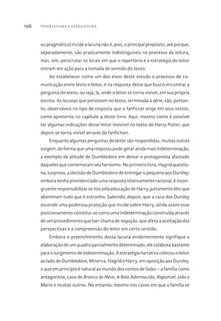 Hiperleitura e escrileitura106
ou pragmático) incide a lacuna não é, pois, o principal propósito, até porque,
separadamente, são praticamente indistinguíveis no processo da leitura,
mas, sim, perscrutar os locais em que o repertório e a estratégia do leitor
entram em ação para a tomada de sentido do texto.
Ao estabelecer como um dos eixos deste estudo o processo de co-
municação entre texto e leitor, é na resposta deste que busco encontrar a
pergunta do texto, ou seja, lá, onde o leitor se torna visível, em sua própria
escrita. As lacunas que persistem no texto, terminada a série, são, portan-
to, observáveis no tipo de resposta que o fanficcer erige em seus textos,
como apresento no capítulo 4 deste livro. Aqui, mostro como é possível
ter algumas indicações desse leitor invisível no texto de Harry Potter, que
depois se torna visível através da fanfiction.
Enquanto algumas perguntas do leitor são respondidas, muitas outras
surgem, de forma que uma resposta pode gerar ainda mais indeterminação,
a exemplo da atitude de Dumbledore em deixar o protagonista afastado
daqueles que comemoram seu heroísmo. No primeiro livro, Hagrid questio-
na, surpreso, a decisão de Dumbledore de entregar o pequeno aos Dursley;
embora tenha providenciado uma resposta relativamente racional, é incon-
gruente responsabilizar os tios pela educação de Harry, justamente eles que
abominam tudo que é estranho. Sabendo, depois, que a casa dos Dursley
esconde uma poderosa proteção que incide sobre Harry, ainda assim esse
posicionamento constitui-se como uma indeterminação construída através
de um procedimento que Iser chama de negação, que afeta a aceitação das
perspectivas e a compreensão do leitor em certo sentido.
Embora o preenchimento dessa lacuna evidentemente signifique a
elaboração de um quadro parcialmente determinado, ele colabora bastante
para o surgimento de indeterminação. A estratégia narrativa colocou o leitor
ao lado de Dumbledore, Minerva, Hagrid e Harry, em oposição aos Dursley,
o que em princípio é natural ao mundo dos contos de fadas – a família como
antagonista, caso de Branca de Neve, A Bela Adormecida, Rapunzel, João e
Maria e muitos outros. No entanto, mesmo nos casos em que a família se
 