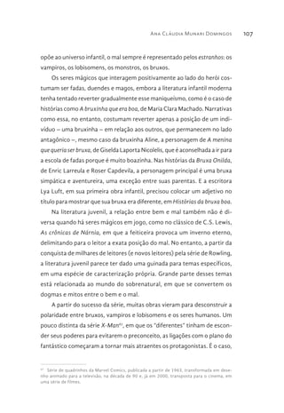 Ana Cláudia Munari Domingos 107
opõe ao universo infantil, o mal sempre é representado pelos estranhos: os
vampiros, os lobisomens, os monstros, os bruxos.
Os seres mágicos que interagem positivamente ao lado do herói cos-
tumam ser fadas, duendes e magos, embora a literatura infantil moderna
tenha tentado reverter gradualmente esse maniqueísmo, como é o caso de
histórias como A bruxinha que era boa, de Maria Clara Machado. Narrativas
como essa, no entanto, costumam reverter apenas a posição de um indi-
víduo – uma bruxinha – em relação aos outros, que permanecem no lado
antagônico –, mesmo caso da bruxinha Aline, a personagem de A menina
que queria ser bruxa, de Giselda Laporta Nicolelis, que é aconselhada a ir para
a escola de fadas porque é muito boazinha. Nas histórias da Bruxa Onilda,
de Enric Larreula e Roser Capdevila, a personagem principal é uma bruxa
simpática e aventureira, uma exceção entre suas parentas. E a escritora
Lya Luft, em sua primeira obra infantil, precisou colocar um adjetivo no
título para mostrar que sua bruxa era diferente, em Histórias da bruxa boa.
Na literatura juvenil, a relação entre bem e mal também não é di-
versa quando há seres mágicos em jogo, como no clássico de C.S. Lewis,
As crônicas de Nárnia, em que a feiticeira provoca um inverno eterno,
delimitando para o leitor a exata posição do mal. No entanto, a partir da
conquista de milhares de leitores (e novos leitores) pela série de Rowling,
a literatura juvenil parece ter dado uma guinada para temas específicos,
em uma espécie de caracterização própria. Grande parte desses temas
está relacionada ao mundo do sobrenatural, em que se convertem os
dogmas e mitos entre o bem e o mal.
A partir do sucesso da série, muitas obras vieram para desconstruir a
polaridade entre bruxos, vampiros e lobisomens e os seres humanos. Um
pouco distinta da série X-Man67
, em que os “diferentes” tinham de escon-
der seus poderes para evitarem o preconceito, as ligações com o plano do
fantástico começaram a tornar mais atraentes os protagonistas. É o caso,
67 
Série de quadrinhos da Marvel Comics, publicada a partir de 1963, transformada em dese-
nho animado para a televisão, na década de 90 e, já em 2000, transposta para o cinema, em
uma série de filmes.
 