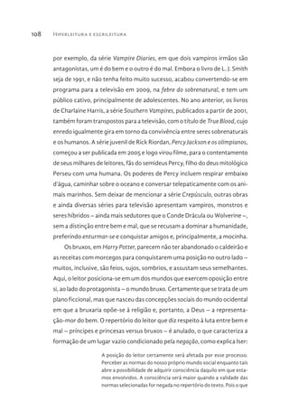Hiperleitura e escrileitura108
por exemplo, da série Vampire Diaries, em que dois vampiros irmãos são
antagonistas, um é do bem e o outro é do mal. Embora o livro de L. J. Smith
seja de 1991, e não tenha feito muito sucesso, acabou convertendo-se em
programa para a televisão em 2009, na febre do sobrenatural, e tem um
público cativo, principalmente de adolescentes. No ano anterior, os livros
de Charlaine Harris, a série Southern Vampires, publicados a partir de 2001,
também foram transpostos para a televisão, com o título de True Blood, cujo
enredo igualmente gira em torno da convivência entre seres sobrenaturais
e os humanos. A série juvenil de Rick Riordan, Percy Jackson e os olimpianos,
começou a ser publicada em 2005 e logo virou filme, para o contentamento
de seus milhares de leitores, fãs do semideus Percy, filho do deus mitológico
Perseu com uma humana. Os poderes de Percy incluem respirar embaixo
d’água, caminhar sobre o oceano e conversar telepaticamente com os ani-
mais marinhos. Sem deixar de mencionar a série Crepúsculo, outras obras
e ainda diversas séries para televisão apresentam vampiros, monstros e
seres híbridos – ainda mais sedutores que o Conde Drácula ou Wolverine –,
sem a distinção entre bem e mal, que se recusam a dominar a humanidade,
preferindo enturmar-se e conquistar amigos e, principalmente, a mocinha.
Os bruxos, em Harry Potter, parecem não ter abandonado o caldeirão e
as receitas com morcegos para conquistarem uma posição no outro lado –
muitos, inclusive, são feios, sujos, sombrios, e assustam seus semelhantes.
Aqui, o leitor posiciona-se em um dos mundos que exercem oposição entre
si, ao lado do protagonista – o mundo bruxo. Certamente que se trata de um
plano ficcional, mas que nasceu das concepções sociais do mundo ocidental
em que a bruxaria opõe-se à religião e, portanto, a Deus – a representa-
ção-mor do bem. O repertório do leitor que diz respeito à luta entre bem e
mal – príncipes e princesas versus bruxos – é anulado, o que caracteriza a
formação de um lugar vazio condicionado pela negação, como explica Iser:
A posição do leitor certamente será afetada por esse processo.
Perceber as normas do nosso próprio mundo social enquanto tais
abre a possibilidade de adquirir consciência daquilo em que esta-
mos envolvidos. A consciência será maior quando a validade das
normas selecionadas for negada no repertório do texto. Pois o que
 