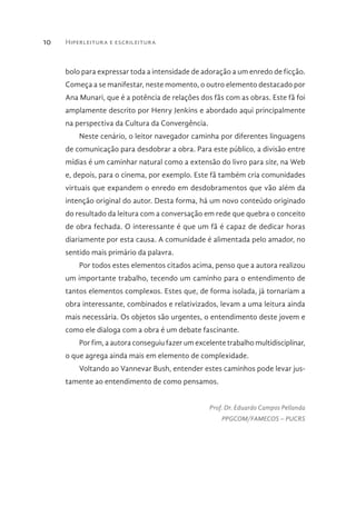 Hiperleitura e escrileitura10
bolo para expressar toda a intensidade de adoração a um enredo de ficção.
Começa a se manifestar, neste momento, o outro elemento destacado por
Ana Munari, que é a potência de relações dos fãs com as obras. Este fã foi
amplamente descrito por Henry Jenkins e abordado aqui principalmente
na perspectiva da Cultura da Convergência.
Neste cenário, o leitor navegador caminha por diferentes linguagens
de comunicação para desdobrar a obra. Para este público, a divisão entre
mídias é um caminhar natural como a extensão do livro para site, na Web
e, depois, para o cinema, por exemplo. Este fã também cria comunidades
virtuais que expandem o enredo em desdobramentos que vão além da
intenção original do autor. Desta forma, há um novo conteúdo originado
do resultado da leitura com a conversação em rede que quebra o conceito
de obra fechada. O interessante é que um fã é capaz de dedicar horas
diariamente por esta causa. A comunidade é alimentada pelo amador, no
sentido mais primário da palavra.
Por todos estes elementos citados acima, penso que a autora realizou
um importante trabalho, tecendo um caminho para o entendimento de
tantos elementos complexos. Estes que, de forma isolada, já tornariam a
obra interessante, combinados e relativizados, levam a uma leitura ainda
mais necessária. Os objetos são urgentes, o entendimento deste jovem e
como ele dialoga com a obra é um debate fascinante.
Por fim, a autora conseguiu fazer um excelente trabalho multidisciplinar,
o que agrega ainda mais em elemento de complexidade.
Voltando ao Vannevar Bush, entender estes caminhos pode levar jus-
tamente ao entendimento de como pensamos.
Prof. Dr. Eduardo Campos Pellanda
PPGCOM/FAMECOS – PUCRS
 