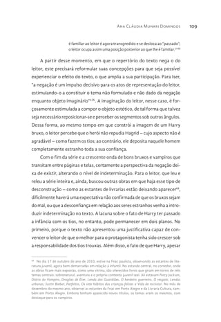 Ana Cláudia Munari Domingos 109
é familiar ao leitor é agora transgredido e se desloca ao “passado”;
o leitor ocupa assim uma posição posterior ao que lhe é familiar.LVIII
A partir desse momento, em que o repertório do texto nega o do
leitor, este precisará reformular suas concepções para que seja possível
experienciar o efeito do texto, o que amplia a sua participação. Para Iser,
“a negação é um impulso decisivo para os atos de representação do leitor,
estimulando-o a constituir o tema não formulado e não dado da negação
enquanto objeto imaginário”LIX
. A imaginação do leitor, nesse caso, é for-
çosamente estimulada a compor o objeto estético, de tal forma que talvez
seja necessário reposicionar-se e perceber os segmentos sob outros ângulos.
Dessa forma, ao mesmo tempo em que constrói a imagem de um Harry
bruxo, o leitor percebe que o herói não repudia Hagrid – cujo aspecto não é
agradável – como fazem os tios; ao contrário, ele deposita naquele homem
completamente estranho toda a sua confiança.
Com o fim da série e a crescente onda de bons bruxos e vampiros que
transitam entre páginas e telas, certamente a perspectiva da negação dei-
xa de existir, alterando o nível de indeterminação. Para o leitor, que leu e
releu a série inteira e, ainda, buscou outras obras em que haja esse tipo de
desconstrução – como as estantes de livrarias estão deixando aparecer68
,
dificilmente haverá uma expectativa não confirmada de que os bruxos sejam
do mal, ou que a desconfiança em relação aos seres estranhos venha a intro-
duzir indeterminação no texto. A lacuna sobre o fato de Harry ter passado
a infância com os tios, no entanto, pode permanecer em dois planos. No
primeiro, porque o texto não apresentou uma justificativa capaz de con-
vencer o leitor de que o melhor para o protagonista tenha sido crescer sob
a responsabilidade dos tios trouxas. Além disso, o fato de que Harry, apesar
68 
No dia 17 de outubro do ano de 2010, estive na Fnac paulista, observando as estantes de lite-
ratura juvenil, agora bem demarcadas em relação à infantil. No estande central, no corredor, onde
as obras ficam mais expostas, como uma vitrina, são oferecidos livros que giram em torno de três
temas centrais: sobrenatural, aventura e o próprio contexto juvenil real. Ali estavam Percy Jackson,
Diário do Vampiro, Dragões de Éter, Lenda dos Guardiães, O herdeiro guerreiro, O resgate, Lendas
urbanas, Justin Bieber, Perfeitos, Os sete hábitos das crianças felizes e Vida de rockstar. No mês de
dezembro do mesmo ano, observei as estantes da Fnac em Porto Alegre e da Livraria Cultura, tam-
bém em Porto Alegre. Embora tenham aparecido novos títulos, os temas eram os mesmos, com
destaque para os vampiros.
 