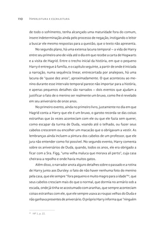 Hiperleitura e escrileitura110
de todo o sofrimento, tenha alcançado uma maturidade fora do comum,
insere indeterminação ainda pelo processo de negação, instigando o leitor
a buscar ele mesmo respostas para a questão, que o texto não apresenta.
No segundo plano, há uma extensa lacuna temporal – a vida de Harry
entre seu primeiro ano de vida até o dia em que recebe a carta de Hogwarts
e a visita de Hagrid. Entre o trecho inicial da história, em que o pequeno
Harry é entregue à família, e o capítulo seguinte, a partir de onde é iniciada
a narração, numa sequência linear, entrecortada por analepses, há uma
lacuna de “quase dez anos”, aproximadamente. O que aconteceu ao me-
nino durante esse intervalo temporal parece não importar para a história,
e apenas pequenos detalhes são narrados – dois eventos que ajudam a
justificar o fato de o menino ser realmente um bruxo, como lhe é revelado
em seu aniversário de onze anos.
No primeiro evento, ainda no primeiro livro, justamente no dia em que
Hagrid conta a Harry que ele é um bruxo, o garoto recorda-se das coisas
estranhas que às vezes aconteciam com ele ou que ele fazia sem querer,
como escapar da turma de Duda, voando até o telhado, ou fazer seus
cabelos crescerem ou encolher um macacão que o obrigavam a vestir. As
lembranças ainda incluem a pintura dos cabelos de um professor, que ele
jura não entender como foi possível. No segundo evento, Harry comenta
sobre os aniversários de Duda, quando, todos os anos, ele era obrigado a
ficar com a Sra. Figg, “uma velha maluca que morava ali perto”, cuja casa
cheirava a repolho e onde havia muitos gatos.
Além disso, o narrador anota alguns detalhes sobre o passado e a rotina
de Harry junto aos Dursley: o fato de não haver nenhuma foto do menino
pela casa, que ele sempre “fora pequeno e muito magro para a idade”69
, que
seus cabelos cresciam mais do que o normal, que dormia no armário sob a
escada, onde já tinha se acostumado com aranhas, que sempre aconteciam
coisas estranhas com ele, que ele sempre usava as roupas velhas do Duda e
não ganhava presentes de aniversário. O próprio Harry informa que “ninguém
69 
HP 1, p. 22.
 