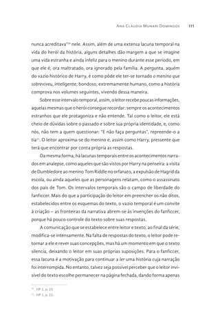 Ana Cláudia Munari Domingos 111
nunca acreditava”70
nele. Assim, além de uma extensa lacuna temporal na
vida do herói da história, alguns detalhes dão margem a que se imagine
uma vida estranha e ainda infeliz para o menino durante esse período, em
que ele é, ora maltratado, ora ignorado pela família. A pergunta, aquém
do vazio histórico de Harry, é como pôde ele ter-se tornado o menino que
sobreviveu, inteligente, bondoso, extremamente humano, como a história
comprova nos volumes seguintes, vivendo dessa maneira.
Sobre esse intervalo temporal, assim, o leitor recebe poucas informações,
aquelas mesmas que o herói consegue recordar: sempre os acontecimentos
estranhos que ele protagoniza e não entende. Tal como o leitor, ele está
cheio de dúvidas sobre o passado e sobre sua própria identidade, e, como
nós, não tem a quem questionar: “E não faça perguntas”, repreende-o a
tia71
. O leitor aproxima-se do menino e, assim como Harry, pressente que
terá que encontrar por conta própria as respostas.
Da mesma forma, há lacunas temporais entre os acontecimentos narra-
dos em analepse, como aqueles que são vistos por Harry na penseira: a visita
de Dumbledore ao menino Tom Riddle no orfanato, a expulsão de Hagrid da
escola, ou ainda aqueles que as personagens relatam, como o assassinato
dos pais de Tom. Os intervalos temporais são o campo de liberdade do
fanficcer. Mais do que a participação do leitor em preencher os não ditos,
estabelecidos entre os esquemas do texto, o vazio temporal é um convite
à criação – as fronteiras da narrativa abrem-se às invenções do fanficcer,
porque há pouco controle do texto sobre suas respostas.
A comunicação que se estabelece entre leitor e texto, ao final da série,
modifica-se intensamente. Na falta de respostas do texto, o leitor pode re-
tornar a ele e rever suas concepções, mas há um momento em que o texto
silencia, deixando o leitor em suas próprias suposições. Para o fanficcer,
essa lacuna é a motivação para continuar a ler uma história cuja narração
foi interrompida. No entanto, talvez seja possível perceber que o leitor invi-
sível do texto escolhe permanecer na página fechada, dando forma apenas
70 
HP 1, p. 25
71 
HP 1, p. 22.
 
