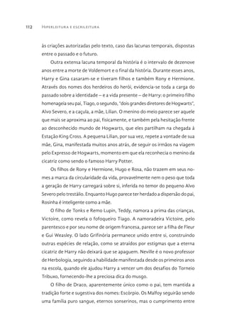 Hiperleitura e escrileitura112
às criações autorizadas pelo texto, caso das lacunas temporais, dispostas
entre o passado e o futuro.
Outra extensa lacuna temporal da história é o intervalo de dezenove
anos entre a morte de Voldemort e o final da história. Durante esses anos,
Harry e Gina casaram-se e tiveram filhos e também Rony e Hermione.
Através dos nomes dos herdeiros do herói, evidencia-se toda a carga do
passado sobre a identidade – e a vida presente – de Harry: o primeiro filho
homenageia seu pai, Tiago, o segundo, “dois grandes diretores de Hogwarts”,
Alvo Severo, e a caçula, a mãe, Lilian. O menino do meio parece ser aquele
que mais se aproxima ao pai, fisicamente, e também pela hesitação frente
ao desconhecido mundo de Hogwarts, que eles partilham na chegada à
Estação King Cross. A pequena Lilian, por sua vez, repete a vontade de sua
mãe, Gina, manifestada muitos anos atrás, de seguir os irmãos na viagem
pelo Expresso de Hogwarts, momento em que ela reconhecia o menino da
cicatriz como sendo o famoso Harry Potter.
Os filhos de Rony e Hermione, Hugo e Rosa, não trazem em seus no-
mes a marca da circularidade da vida, provavelmente nem o peso que toda
a geração de Harry carregará sobre si, inferida no temor do pequeno Alvo
Severo pelo trestálio. Enquanto Hugo parece ter herdado a dispersão do pai,
Rosinha é inteligente como a mãe.
O filho de Tonks e Remo Lupin, Teddy, namora a prima das crianças,
Victoire, como revela o fofoqueiro Tiago. A namoradeira Victoire, pelo
parentesco e por seu nome de origem francesa, parece ser a filha de Fleur
e Gui Weasley. O lado Grifinória permanece unido entre si, construindo
outras espécies de relação, como se atraídos por estigmas que a eterna
cicatriz de Harry não deixará que se apaguem. Neville é o novo professor
de Herbologia, seguindo a habilidade manifestada desde os primeiros anos
na escola, quando ele ajudou Harry a vencer um dos desafios do Torneio
Tribuxo, fornecendo-lhe a preciosa dica do musgo.
O filho de Draco, aparentemente único como o pai, tem mantida a
tradição forte e sugestiva dos nomes: Escórpio. Os Malfoy seguirão sendo
uma família puro sangue, eternos sonserinos, mas o cumprimento entre
 