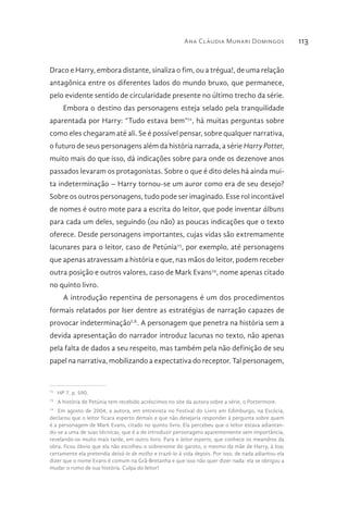 Ana Cláudia Munari Domingos 113
Draco e Harry, embora distante, sinaliza o fim, ou a trégua!, de uma relação
antagônica entre os diferentes lados do mundo bruxo, que permanece,
pelo evidente sentido de circularidade presente no último trecho da série.
Embora o destino das personagens esteja selado pela tranquilidade
aparentada por Harry: “Tudo estava bem”72
, há muitas perguntas sobre
como eles chegaram até ali. Se é possível pensar, sobre qualquer narrativa,
o futuro de seus personagens além da história narrada, a série Harry Potter,
muito mais do que isso, dá indicações sobre para onde os dezenove anos
passados levaram os protagonistas. Sobre o que é dito deles há ainda mui-
ta indeterminação – Harry tornou-se um auror como era de seu desejo?
Sobre os outros personagens, tudo pode ser imaginado. Esse rol incontável
de nomes é outro mote para a escrita do leitor, que pode inventar álbuns
para cada um deles, seguindo (ou não) as poucas indicações que o texto
oferece. Desde personagens importantes, cujas vidas são extremamente
lacunares para o leitor, caso de Petúnia73
, por exemplo, até personagens
que apenas atravessam a história e que, nas mãos do leitor, podem receber
outra posição e outros valores, caso de Mark Evans74
, nome apenas citado
no quinto livro.
A introdução repentina de personagens é um dos procedimentos
formais relatados por Iser dentre as estratégias de narração capazes de
provocar indeterminaçãoLX
. A personagem que penetra na história sem a
devida apresentação do narrador introduz lacunas no texto, não apenas
pela falta de dados a seu respeito, mas também pela não definição de seu
papel na narrativa, mobilizando a expectativa do receptor. Tal personagem,
72 
HP 7, p. 590.
73 
A história de Petúnia tem recebido acréscimos no site da autora sobre a série, o Pottermore.
74 
Em agosto de 2004, a autora, em entrevista no Festival do Livro em Edimburgo, na Escócia,
declarou que o leitor ficara esperto demais e que não desejaria responder à pergunta sobre quem
é a personagem de Mark Evans, citado no quinto livro. Ela percebeu que o leitor estava adiantan-
do-se a uma de suas técnicas, que é a de introduzir personagens aparentemente sem importância,
revelando-os muito mais tarde, em outro livro. Para o leitor esperto, que conhece os meandros da
obra, ficou óbvio que ela não escolheu o sobrenome do garoto, o mesmo da mãe de Harry, à toa;
certamente ela pretendia deixá-lo de molho e trazê-lo à vida depois. Por isso, de nada adiantou ela
dizer que o nome Evans é comum na Grã-Bretanha e que isso não quer dizer nada: ela se obrigou a
mudar o rumo de sua história. Culpa do leitor!
 