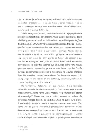 Hiperleitura e escrileitura114
cujo caráter e cujas referências – passado, importância, relação com pro-
tagonistas e antagonistas – são desconhecidos para o leitor, provoca-o a
buscar no texto pistas que possam ajudá-lo a fazer as conexões necessárias
para formatá-lo dentro da história.
Talvez, na saga Harry Potter, o mais interessante não seja propriamente
a introdução repentina de personagens, mas o uso que a autora fez de um
rol deles, que entraram e saíram da história sem as devidas apresentações e
despedidas. Em Harry Potter há vários exemplos dessa estratégia – nomes
que são citados brevemente e deixados de lado, para surgirem em outros
livros prontos para mostrar a que vieram –, começando pelo caso da
aparentemente insignificante babá, a Sra. Figg, que é citada apenas como
responsável por cuidar de Harry quando os Dursley vão passear, já que
eles nunca o levam junto (Harry não tem direito à diversão). É apenas uma
breve citação, e o leitor fica sabendo que a Sra. Figg é uma velha maluca
que mora próximo, tem muitos gatos e sua casa cheira a repolho. Ela não
participa de nenhuma ação e sequer é mencionada no segundo e terceiro
livros. No quarto livro, o narrador menciona o fato de que Harry nunca tinha
acampado porque na ocasião em que os Dursley faziam isso, ele ficava na
casa da “Sra. Figg, uma velha vizinha”75
.
No mesmo livro, o leitor desatento pode nem perceber o significado
escondido por trás da fala de Dumbledore: “Preciso que você comece
imediatamente. Alerte Remo Lupin, Arabella Figg, Mundungo Fletcher,
a turma antiga”76
. Na verdade, Harry, ouvindo a conversa, também não
percebeu a menção do nome da sua babá. Então, no quinto livro, o leitor
fica sabendo, juntamente com o protagonista, que ela é... uma bruxa! E fica
ciente ainda de que ela é responsável pela segurança de Harry no mundo
dos trouxas; ela o vigia. E o leitor atento nem fica surpreso, como acontece
com Harry, na ocasião em que Arabela Figg aparece para ajudá-lo, quando
ele é atacado pelos dementadores, impedindo que ele guarde a varinha que
75 
HP 4, p. 67.
76 
HP4, p. 556.
 