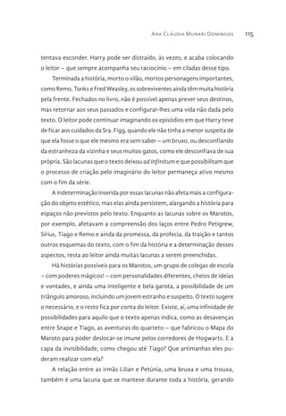 Ana Cláudia Munari Domingos 115
tentava esconder. Harry pode ser distraído, às vezes, e acaba colocando
o leitor – que sempre acompanha seu raciocínio – em ciladas desse tipo.
Terminada a história, morto o vilão, mortos personagens importantes,
como Remo, Tonks e Fred Weasley, os sobreviventes ainda têm muita história
pela frente. Fechados no livro, não é possível apenas prever seus destinos,
mas retornar aos seus passados e configurar-lhes uma vida não dada pelo
texto. O leitor pode continuar imaginando os episódios em que Harry teve
de ficar aos cuidados da Sra. Figg, quando ele não tinha a menor suspeita de
que ela fosse o que ele mesmo era sem saber – um bruxo, ou desconfiando
da estranheza da vizinha e seus muitos gatos, como ele desconfiava de sua
própria. São lacunas que o texto deixou ad infinitum e que possibilitam que
o processo de criação pelo imaginário do leitor permaneça ativo mesmo
com o fim da série.
A indeterminação inserida por essas lacunas não afeta mais a configura-
ção do objeto estético, mas elas ainda persistem, alargando a história para
espaços não previstos pelo texto. Enquanto as lacunas sobre os Marotos,
por exemplo, afetavam a compreensão dos laços entre Pedro Petigrew,
Sírius, Tiago e Remo e ainda da promessa, da profecia, da traição e tantos
outros esquemas do texto, com o fim da história e a determinação desses
aspectos, resta ao leitor ainda muitas lacunas a serem preenchidas.
Há histórias possíveis para os Marotos, um grupo de colegas de escola
– com poderes mágicos! – com personalidades diferentes, cheios de ideias
e vontades, e ainda uma inteligente e bela garota, a possibilidade de um
triângulo amoroso, incluindo um jovem estranho e suspeito. O texto sugere
o necessário, e o resto fica por conta do leitor. Existe, aí, uma infinidade de
possibilidades para aquilo que o texto apenas indica, como as desavenças
entre Snape e Tiago, as aventuras do quarteto – que fabricou o Mapa do
Maroto para poder deslocar-se imune pelos corredores de Hogwarts. E a
capa da invisibilidade, como chegou até Tiago? Que artimanhas eles pu-
deram realizar com ela?
A relação entre as irmãs Lilian e Petúnia, uma bruxa e uma trouxa,
também é uma lacuna que se manteve durante toda a história, gerando
 
