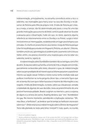 Hiperleitura e escrileitura116
indeterminação, principalmente, na estranha convivência entre a tia e o
sobrinho, nas motivações para Harry estar na casa dos Dursley e no de-
samor de Petúnia pelo filho da própria irmã. O ódio de Petúnia por Lilian,
ou a inveja, o rancor, não foi determinado pelo texto, e essa foi uma das
grandes motivações para a escrita do leitor, como eu pude observar durante
a pesquisa para a dissertação. Cada vez que, no texto, aparecia alguma
referência ao relacionamento entre os Dursley e os Potter, surgia o leitor
invisível entre as interrogações, estabelecendo um lugar possível para suas
entradas. E o fanficcer preenchia em seus textos: inveja de Petúnia porque
Lilian foi escolhida para estudar em Hogwarts; Petúnia, um aborto77
; Petúnia,
também uma bruxa, que renegava os poderes pelo casamento com o trouxa
Valter, enfim, era preciso encontrar uma resposta para uma tia odiar seu
sobrinho, temê-lo, rejeitá-lo.
AindeterminaçãosobreDumbledoretambémnãoseextinguiucomofim
da série. As lacunas sobre sua família, a morte da irmã, a relação com o irmão,
parcialmente esclarecidos pelo texto, elevaram o grau de indeterminação
sobre sua personalidade de tal maneira que os leitores passaram a questionar
mesmo sua opção sexual. Embora o texto nunca tenha revelado nada que
pudesse transformar-se numa pergunta desse tipo, a marcante figura que
ele se tornou fez com que o leitor buscasse o máximo de informações a seu
respeito. A falta de determinação, no texto, sobre sua vida pessoal, somada
à dubiedade de algumas de suas decisões, levou ao preenchimento de uma
possível homossexualidade. Boatos surgiram na internet e, para a surpresa
de alguns e a certeza de outros, Rowling declarou que “sim,” Dumbledore
era gay. No mesmo momento, percebendo a implicação, exclamou: “Oh,
meu Deus, a fanfiction!”, ao lembrar que há tempo os fanficcers escreviam
sobre isso78
. Onde estaria essa indeterminação sobre o Diretor de Hogwarts?
Teria sido plantada no texto pelo leitor invisível? E mais: quem, no mundo
77 
Bruxo sem poderes mágicos.
78 
Numa conferência dirigida às crianças, em 19 de outubro de 2007, no Carnegie Hall, em Nova
York, Rowling declarou: “Dumbledore is gay”, acrescentando que o amor de Dumbledore por Grin-
delwald foi sua grande tragédia. Disponível em: http: //news.bbc.co.uk/2/hi7053982.stm. Acesso
em: dez. 2010.
 