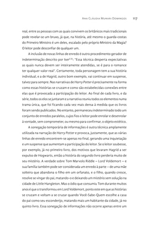 Ana Cláudia Munari Domingos 117
real, entre as pessoas com as quais convivem os britânicos mais tradicionais
pode revelar-se um bruxo, já que, na história, até mesmo o guarda-costas
do Primeiro Ministro é um deles, escalado pelo próprio Ministro da Magia?
O leitor pode desconfiar de qualquer um.
A inclusão de novas linhas de enredo é outro procedimento gerador de
indeterminação descrito por IserLXI
: “Essa técnica desperta expectativas
as quais nunca devem ser inteiramente atendidas, se é para o romance
ter qualquer valor real”. Certamente, toda personagem tem a sua história
individual, e a de Hagrid, outro bom exemplo, vai continuar em suspense,
talvez para sempre. Nas narrativas de Harry Potter é precisamente na forma
como essas histórias se cruzam e como são estabelecidas conexões entre
elas que é provocada a participação do leitor. Ao final de cada livro, e da
série, todos os elos se juntaram e a narrativa reuniu todos os elementos numa
trama única, que foi ficando cada vez mais densa à medida que os livros
foram sendo publicados. No entanto, permaneceu indeterminado todo um
conjunto de enredos paralelos, cujos fios o leitor pode enrolar e desenrolar
à vontade, sem comprometer, ou mesmo para confirmar, o objeto estético.
A sonegação temporária de informações é outra técnica amplamente
utilizada na narração de Harry Potter e provoca, justamente, que as várias
linhas de enredo encontrem-se apenas no final, gerando uma inquietação
e um suspense que aumentam a participação do leitor. Se o leitor soubesse,
por exemplo, já no primeiro livro, dos motivos que levaram Hagrid a ser
expulso de Hogwarts, então a história do segundo livro perderia muito de
seu mistério. A verdade sobre Tom Marvolo Riddle – Lord Voldemort – e
sua família também pode ser considerada um enredo à parte – de uma mãe
solteira que abandona o filho em um orfanato, e o filho, quando cresce,
resolve se vingar do pai, matando-o e deixando um mistério sem solução na
cidade de Little Hangleton. Mas o ódio que consumiu Tom durante muitos
anos é que o transformou em Lord Voldemort, ponto este em que as histórias
se cruzam e voltam a se cruzar quando Você-Sabe-Quem escolhe a casa
do pai como seu esconderijo, matando mais um habitante da cidade, já no
quinto livro. Essa sonegação de informações não ocorre apenas entre um
 