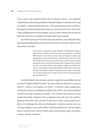 Hiperleitura e escrileitura118
livro e outro, mas também dentro de um mesmo volume – caso daquele
embrulhinho muito bem guardado no bolso de Hagrid, no primeiro livro, cujo
conteúdo – a pedra filosofal do título – fia muita linha para tecer a história.
Os aspectos determinados pelo texto, e as lacunas entre eles, são tantos
e tão cuidadosamente emaranhados, que só o leitor atento tem pronto no
bolso da memória um detalhe tão importante como aquele.
Se o leitor pensa que há muita coisa para lembrar, o que dirá de Harry,
que encontra dificuldade até para se movimentar no imenso castelo, como
nos conta o narrador:
Havia cento e quarenta e duas escadas em Hogwarts: largas e
imponentes; estreitas e precárias; umas que levavam a um lugar
diferente às sextas-feiras; outras com um degrau no meio que
desaparecia e a pessoa tinha que se lembrar de saltar por cima.
Além disso, havia portas que não abriam a não ser que a pessoa
pedisse por favor, ou fizesse cócegas nelas no lugar certo, e portas
que não eram bem portas, mas paredes sólidas que fingiam ser
portas. Era também muito difícil lembrar onde ficavam as coisas,
porque tudo parecia mudar frequentemente de lugar. As pessoas
nos retratos saíam para se visitar e Harry tinha certeza de que os
brasões andavam.79
As intermináveis salas, escadas, portas e aposentos escondidos não são
os únicos “lugares indeterminados” do texto. Cada um deles tem sua quota
lacunar – uma cor, um quadro, um móvel – e fornece, ainda, espaço para
constantes anexos e ampliações da planta do castelo, de suas imediações
e mesmo do lugar onde ele se localiza – um mistério que nenhum trouxa
soube desvendar. Hogwarts fica a algumas horas de trem de Londres.
Quantas horas? Por que caminho? E que trem é esse, cuja estação escon-
de-se no entrelugar de colunas enfeitiçadas? A própria Londres torna-se
um lugar mágico, onde, como indica a história, pode haver uma passagem
para o mundo bruxo, bares e hotéis nada convencionais, lojas, mercados,
livrarias, bancos, hospitais...
79 
HP 1, p. 116.
 