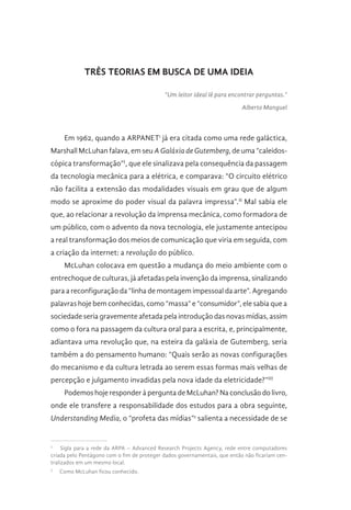 TRÊS TEORIAS EM BUSCA DE UMA IDEIA
“Um leitor ideal lê para encontrar perguntas.”
Alberto Manguel
Em 1962, quando a ARPANET1
já era citada como uma rede galáctica,
Marshall McLuhan falava, em seu A Galáxia de Gutemberg, de uma “caleidos-
cópica transformação”I
, que ele sinalizava pela consequência da passagem
da tecnologia mecânica para a elétrica, e comparava: “O circuito elétrico
não facilita a extensão das modalidades visuais em grau que de algum
modo se aproxime do poder visual da palavra impressa”.II
Mal sabia ele
que, ao relacionar a revolução da imprensa mecânica, como formadora de
um público, com o advento da nova tecnologia, ele justamente antecipou
a real transformação dos meios de comunicação que viria em seguida, com
a criação da internet: a revolução do público.
McLuhan colocava em questão a mudança do meio ambiente com o
entrechoque de culturas, já afetadas pela invenção da imprensa, sinalizando
para a reconfiguração da “linha de montagem impessoal da arte”. Agregando
palavras hoje bem conhecidas, como “massa” e “consumidor”, ele sabia que a
sociedade seria gravemente afetada pela introdução das novas mídias, assim
como o fora na passagem da cultura oral para a escrita, e, principalmente,
adiantava uma revolução que, na esteira da galáxia de Gutemberg, seria
também a do pensamento humano: “Quais serão as novas configurações
do mecanismo e da cultura letrada ao serem essas formas mais velhas de
percepção e julgamento invadidas pela nova idade da eletricidade?”III
Podemos hoje responder à pergunta de McLuhan? Na conclusão do livro,
onde ele transfere a responsabilidade dos estudos para a obra seguinte,
Understanding Media, o “profeta das mídias”2
salienta a necessidade de se
1
  Sigla para a rede da ARPA – Advanced Research Projects Agency, rede entre computadores
criada pelo Pentágono com o fim de proteger dados governamentais, que então não ficariam cen-
tralizados em um mesmo local.
2
  Como McLuhan ficou conhecido.
 