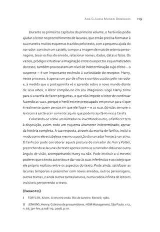 Ana Cláudia Munari Domingos 119
Durante os primeiros capítulos do primeiro volume, o herói não podia
ajudar o leitor no preenchimento de lacunas, que então precisa formatar à
sua maneira muitos esquemas trazidos pelo texto, com a pequena ajuda do
narrador: construir um castelo, compor a imagem de mais de setenta perso-
nagens, tecer os fios do enredo, relacionar nomes, dados, datas e fatos. Os
vazios, pródigos em ativar a imaginação entre os aspectos esquematizados
do texto, também provocaram um nível de indeterminação cujo efeito – o
suspense – é um importante estímulo à curiosidade do receptor. Harry,
nesse processo, é apenas um par de olhos e ouvidos usados pelo narrador
e, à medida que o protagonista vê e aprende sobre o novo mundo diante
de seus olhos, o leitor compõe-no em seu imaginário. Logo Harry toma
para si a tarefa de fazer perguntas, o que não impede o leitor de continuar
fazendo as suas, porque o herói esteve preocupado em provar para si que
é realmente quem pensavam que ele fosse – e as suas dúvidas sempre o
levaram a esclarecer somente aquilo que poderia ajudá-lo nessa tarefa.
Colocando-se como um narrador ou inventando outro, o fanficcer tem
à disposição, assim, todo um esquema altamente indeterminado, apesar
da história completa. A sua resposta, através da escrita de fanfics, inclui o
modo como ele estabelece mesmo a posição do narrador frente à narrativa.
O fanficcer pode corroborar aquela postura do narrador de Harry Potter,
preenchendo as lacunas do texto apenas como se o narrador obtivesse outro
ângulo de visão, acompanhando Harry ou não. Pode instituir a si mesmo
poderes que o texto autorizou e dar voz às suas inferências e ao cotejo que
ele próprio realizou entre os aspectos do texto. Pode ainda, satisfazer as
lacunas temporais e preencher com novos enredos, outros personagens,
outras tramas, e ainda outras tantas lacunas, numa cadeia infinita de leitores
invisíveis percorrendo o texto.
(Endnotes)
I  TOFFLER, Alvim. A terceira onda. Rio de Janeiro: Record, 1980.
II  JENKINS, Henry. Coletivo de prosumidores. HSM Management, São Paulo, v.12,
n. 66, jan-fev, p.108-112, 2008, p.111.
 