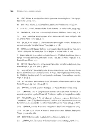 Hiperleitura e escrileitura120
III  LEVY, Pierre. A inteligência coletiva: por uma antropologia do ciberespaço.
São Paulo: Loyola, 1999.
IV  BARTHES, Roland. O prazer do texto. São Paulo: Perspectiva, 2004, p. 61.
V  SANTAELLA, Lúcia. Arteseculturasdopós-humano. São Paulo: Paulus, 2003, p. 53.
VI  SANTAELLA, Lúcia. Arteseculturasdopós-humano. São Paulo: Paulus, 2003, p. 16.
VII  LIMA, Luís Costa. A literatura e o leitor: textos de Estética da Recepção. Rio
de Janeiro: Paz e Terra, 1979, p. 10.
VIII  JAUSS, Hans Robert. A Literatura como provocação: História da literatura
como provocação literária. Lisboa: Vega, 1993, p. 57-58.
IX  ROTHE, Arnold. O papel do leitor na crítica alemã contemporânea. Trad. Vera
Teixeira de Aguiar. Letras de Hoje. Porto Alegre, n. 39, mar. 1980, p. 7-18.
X  EiIKHENBAUM, B. A teoria do método formal.In: TOLEDO, Dionísio de Oliveira
(org.). Teoria da literatura: formalistas russos. Trad. de Ana Maria Filipouski et al.
Porto Alegre: Globo, 1971.
XI  KOTHE, Flávio. Narrativa trivial; estranhamento e formalismo. Letras de Hoje.
Porto Alegre, n. 39, mar. 1980, p. 58-78.
XII  MUKAROVSKY, Jan e JAKOBSON, Roman. Formalismo russo, Estruturalismo
tcheco. Conferências do Círculo Linguístico de Praga. Intervenção de Jan Mukarovsky.
In: TOLEDO, Dionísio (org.) Círculo linguístico de Praga. Estruturalismo e semio-
logia, p. 3-9, p. 3.
XIII  KOTHE, Flávio. Narrativa trivial; estranhamento e formalismo. Letras de Hoje.
Porto Alegre, n. 39, mar. 1980, p. 58-78.
XIV  BARTHES, Roland. O rumor da língua. São Paulo: Martins Fontes, 2004.
XV  TOMPKINS, Jane P. (Org) Reader-response Criticism: from formalism to
post-structuralism. London (England): The Johns Hopkins University Press, 1980.
XVI  TOMPKINS, Jane P. An introduction to Reader-response Criticism. In:
TOMPKINS, Jane P. (Org) Reader-response Criticism: from formalism to post-struc-
turalism. London (England): The Johns Hopkins University Press, 1980, p. IX-XXVI.
XVII  DERRIDA, Jacques. A escritura e a diferença. São Paulo: Perspectiva, 2005.
XVIII  DE CERTEAU, Michel. A invenção do cotidiano: artes de fazer. Petrópolis:
Vozes, 1994, p. 264-265.
XIX  ECO, Umberto. Lector in fabula. Lisboa: Presença, 1979, p. 37.
XX  LOTMAN, Iuri. A estrutura do texto artístico. Lisboa: Estampa, 1978, p. 62.
 