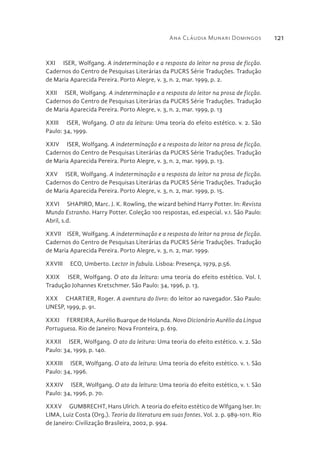 Ana Cláudia Munari Domingos 121
XXI  ISER, Wolfgang. A indeterminação e a resposta do leitor na prosa de ficção.
Cadernos do Centro de Pesquisas Literárias da PUCRS Série Traduções. Tradução
de Maria Aparecida Pereira. Porto Alegre, v. 3, n. 2, mar. 1999, p. 2.
XXII  ISER, Wolfgang. A indeterminação e a resposta do leitor na prosa de ficção.
Cadernos do Centro de Pesquisas Literárias da PUCRS Série Traduções. Tradução
de Maria Aparecida Pereira. Porto Alegre, v. 3, n. 2, mar. 1999, p. 13
XXIII  ISER, Wofgang. O ato da leitura: Uma teoria do efeito estético. v. 2. São
Paulo: 34, 1999.
XXIV  ISER, Wolfgang. A indeterminação e a resposta do leitor na prosa de ficção.
Cadernos do Centro de Pesquisas Literárias da PUCRS Série Traduções. Tradução
de Maria Aparecida Pereira. Porto Alegre, v. 3, n. 2, mar. 1999, p. 13.
XXV  ISER, Wolfgang. A indeterminação e a resposta do leitor na prosa de ficção.
Cadernos do Centro de Pesquisas Literárias da PUCRS Série Traduções. Tradução
de Maria Aparecida Pereira. Porto Alegre, v. 3, n. 2, mar. 1999, p. 15.
XXVI  SHAPIRO, Marc. J. K. Rowling, the wizard behind Harry Potter. In: Revista
Mundo Estranho. Harry Potter. Coleção 100 respostas, ed.especial. v.1. São Paulo:
Abril, s.d.
XXVII  ISER, Wolfgang. A indeterminação e a resposta do leitor na prosa de ficção.
Cadernos do Centro de Pesquisas Literárias da PUCRS Série Traduções. Tradução
de Maria Aparecida Pereira. Porto Alegre, v. 3, n. 2, mar. 1999.
XXVIII  ECO, Umberto. Lector in fabula. Lisboa: Presença, 1979, p.56.
XXIX  ISER, Wolfgang. O ato da leitura: uma teoria do efeito estético. Vol. I.
Tradução Johannes Kretschmer. São Paulo: 34, 1996, p. 13.
XXX  CHARTIER, Roger. A aventura do livro: do leitor ao navegador. São Paulo:
UNESP, 1999, p. 91.
XXXI  FERREIRA, Aurélio Buarque de Holanda. Novo Dicionário Aurélio da Lingua
Portuguesa. Rio de Janeiro: Nova Fronteira, p. 619.
XXXII  ISER, Wolfgang. O ato da leitura: Uma teoria do efeito estético. v. 2. São
Paulo: 34, 1999, p. 140.
XXXIII  ISER, Wolfgang. O ato da leitura: Uma teoria do efeito estético. v. 1. São
Paulo: 34, 1996.
XXXIV  ISER, Wolfgang. O ato da leitura: Uma teoria do efeito estético, v. 1. São
Paulo: 34, 1996, p. 70.
XXXV  GUMBRECHT, Hans Ulrich. A teoria do efeito estético de Wlfgang Iser. In:
LIMA, Luiz Costa (Org.). Teoria da literatura em suas fontes. Vol. 2. p. 989-1011. Rio
de Janeiro: Civilização Brasileira, 2002, p. 994.
 
