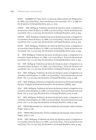 Hiperleitura e escrileitura122
XXXVI  GUMBRECHT, Hans Ulrich. A teoria do efeito estético de Wlfgang Iser.
In: LIMA, Luiz Costa (Org.). Teoria da literatura em suas fontes. Vol. 2. p. 989-1011.
Rio de Janeiro: Civilização Brasileira, 2002, p. 1005.
XXXVII  ISER, Wolfgang. Problemas da teoria da literatura atual: o imaginário e
os conceitos-chave da época. In: LIMA, Luiz Costa (Org.). Teoria da literatura em
suas fontes. Vol. 2. p. 927-953. Rio de Janeiro: Civilização Brasileira, 2002, p. 934.
XXXVIII  ISER, Wolfgang. Problemas da teoria da literatura atual: o imaginário e
os conceitos-chave da época. In: LIMA, Luiz Costa (Org.). Teoria da literatura em
suas fontes. Vol. 2. p. 927-953. Rio de Janeiro: Civilização Brasileira, 2002, p. 935.
XXXIX  ISER, Wolfgang. Problemas da teoria da literatura atual: o imaginário e
os conceitos-chave da época. In: LIMA, Luiz Costa (Org.). Teoria da literatura em
suas fontes. Vol. 2. p. 927-953. Rio de Janeiro: Civilização Brasileira, 2002, p. 945.
XL  ISER, Wolfgang. Problemas da teoria da literatura atual: o imaginário e os
conceitos-chave da época. In: LIMA, Luiz Costa (Org.). Teoria da literatura em
suas fontes. Vol. 2. p. 927-953. Rio de Janeiro: Civilização Brasileira, 2002, p. 947.
XLI  ISER, Wolfgang. Problemas da teoria da literatura atual: o imaginário e os
conceitos-chave da época. In: LIMA, Luiz Costa (Org.). Teoria da literatura em
suas fontes. Vol. 2. p. 927-953. Rio de Janeiro: Civilização Brasileira, 2002, p. 944.
XLII  ISER, Wolfgang. Problemas da teoria da literatura atual: o imaginário e os
conceitos-chave da época. In: LIMA, Luiz Costa (Org.). Teoria da literatura em suas
fontes. Vol. 2. p. 927-953. Rio de Janeiro: Civilização Brasileira, 2002, p. 948.
XLIII  ISER, Wolfgang. O fictício e o imaginário: perspectivas de uma antropologia
literária. Tradução de Johannes Kretschmer. Rio de Janeiro: EdUERJ, 1996.
XLIV  ISER, Wolfgang. Problemas da teoria da literatura atual: o imaginário e os
conceitos-chave da época. In: LIMA, Luiz Costa (Org.). Teoria da literatura em suas
fontes. Vol. 2. p. 927-953. Rio de Janeiro: Civilização Brasileira, 2002, p. 948.
XLV  ISER, Wolfgang. Problemas da teoria da literatura atual: o imaginário e os
conceitos-chave da época. In: LIMA, Luiz Costa (Org.). Teoria da literatura em suas
fontes. Vol. 2. p. 927-953. Rio de Janeiro: Civilização Brasileira, 2002, p. 949.
XLVI  FREIXO, Manuel João Vaz. Teorias e modelos de comunicação. Lisboa: Instituto
Piaget, 2006, p. 278.
XLVII  FREIXO, Manuel João Vaz. Teorias e modelos de comunicação. Lisboa: Instituto
Piaget, 2006, p. 279.
XLVIII  ISER, Wolfgang. Problemas da teoria da literatura atual: o imaginário e
os conceitos-chave da época. In: LIMA, Luiz Costa (Org.). Teoria da literatura em
suas fontes. Vol. 2. p. 927-953. Rio de Janeiro: Civilização Brasileira, 2002, p. 945.
 