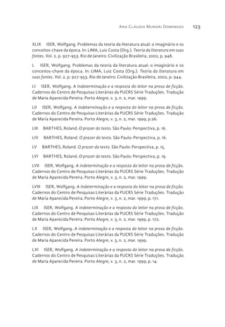 Ana Cláudia Munari Domingos 123
XLIX  ISER, Wolfgang. Problemas da teoria da literatura atual: o imaginário e os
conceitos-chave da época. In: LIMA, Luiz Costa (Org.). Teoria da literatura em suas
fontes. Vol. 2. p. 927-953. Rio de Janeiro: Civilização Brasileira, 2002, p. 948.
L  ISER, Wolfgang. Problemas da teoria da literatura atual: o imaginário e os
conceitos-chave da época. In: LIMA, Luiz Costa (Org.). Teoria da literatura em
suas fontes. Vol. 2. p. 927-953. Rio de Janeiro: Civilização Brasileira, 2002, p. 944.
LI  ISER, Wolfgang. A indeterminação e a resposta do leitor na prosa de ficção.
Cadernos do Centro de Pesquisas Literárias da PUCRS Série Traduções. Tradução
de Maria Aparecida Pereira. Porto Alegre, v. 3, n. 2, mar. 1999.
LII  ISER, Wolfgang. A indeterminação e a resposta do leitor na prosa de ficção.
Cadernos do Centro de Pesquisas Literárias da PUCRS Série Traduções. Tradução
de Maria Aparecida Pereira. Porto Alegre, v. 3, n. 2, mar. 1999, p.26.
LIII  BARTHES, Roland. O prazer do texto. São Paulo: Perspectiva, p. 16.
LIV  BARTHES, Roland. O prazer do texto. São Paulo: Perspectiva, p. 16.
LV  BARTHES, Roland. O prazer do texto. São Paulo: Perspectiva, p. 15.
LVI  BARTHES, Roland. O prazer do texto. São Paulo: Perspectiva, p. 19.
LVII  ISER, Wolfgang. A indeterminação e a resposta do leitor na prosa de ficção.
Cadernos do Centro de Pesquisas Literárias da PUCRS Série Traduções. Tradução
de Maria Aparecida Pereira. Porto Alegre, v. 3, n. 2, mar. 1999.
LVIII  ISER, Wolfgang. A indeterminação e a resposta do leitor na prosa de ficção.
Cadernos do Centro de Pesquisas Literárias da PUCRS Série Traduções. Tradução
de Maria Aparecida Pereira. Porto Alegre, v. 3, n. 2, mar. 1999, p. 171.
LIX  ISER, Wolfgang. A indeterminação e a resposta do leitor na prosa de ficção.
Cadernos do Centro de Pesquisas Literárias da PUCRS Série Traduções. Tradução
de Maria Aparecida Pereira. Porto Alegre, v. 3, n. 2, mar. 1999, p. 172.
LX  ISER, Wolfgang. A indeterminação e a resposta do leitor na prosa de ficção.
Cadernos do Centro de Pesquisas Literárias da PUCRS Série Traduções. Tradução
de Maria Aparecida Pereira. Porto Alegre, v. 3, n. 2, mar. 1999.
LXI  ISER, Wolfgang. A indeterminação e a resposta do leitor na prosa de ficção.
Cadernos do Centro de Pesquisas Literárias da PUCRS Série Traduções. Tradução
de Maria Aparecida Pereira. Porto Alegre, v. 3, n. 2, mar. 1999, p. 14.
 