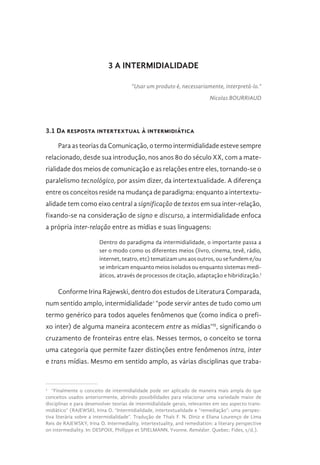 3 A INTERMIDIALIDADE
“Usar um produto é, necessariamente, interpretá-lo.”
Nicolas BOURRIAUD
3.1 Da resposta intertextual à intermidiática
Para as teorias da Comunicação, o termo intermidialidade esteve sempre
relacionado, desde sua introdução, nos anos 80 do século XX, com a mate-
rialidade dos meios de comunicação e as relações entre eles, tornando-se o
paralelismo tecnológico, por assim dizer, da intertextualidade. A diferença
entre os conceitos reside na mudança de paradigma: enquanto a intertextu-
alidade tem como eixo central a significação de textos em sua inter-relação,
fixando-se na consideração de signo e discurso, a intermidialidade enfoca
a própria inter-relação entre as mídias e suas linguagens:
Dentro do paradigma da intermidialidade, o importante passa a
ser o modo como os diferentes meios (livro, cinema, tevê, rádio,
internet, teatro, etc) tematizam uns aos outros, ou se fundem e/ou
se imbricam enquanto meios isolados ou enquanto sistemas medi-
áticos, através de processos de citação, adaptação e hibridização.I
Conforme Irina Rajewski, dentro dos estudos de Literatura Comparada,
num sentido amplo, intermidialidade1
“pode servir antes de tudo como um
termo genérico para todos aqueles fenômenos que (como indica o prefi-
xo inter) de alguma maneira acontecem entre as mídias”II
, significando o
cruzamento de fronteiras entre elas. Nesses termos, o conceito se torna
uma categoria que permite fazer distinções entre fenômenos intra, inter
e trans mídias. Mesmo em sentido amplo, as várias disciplinas que traba-
1 
“Finalmente o conceito de intermidialidade pode ser aplicado de maneira mais ampla do que
conceitos usados anteriormente, abrindo possibilidades para relacionar uma variedade maior de
disciplinas e para desenvolver teorias de intermidialidade gerais, relevantes em seu aspecto trans-
midiático” (RAJEWSKI, Irina O. “Intermidialidade, intertextualidade e “remediação”: uma perspec-
tiva literária sobre a intermidialidade”. Tradução de Thaïs F. N. Diniz e Eliana Lourenço de Lima
Reis de RAJEWSKY, Irina O. Intermediality, intertextuality, and remediation: a literary perspective
on intermediality. In: DESPOIX, Phillippe et SPIELMANN, Yvonne. Remédier. Quebec: Fides, s/d.).
 