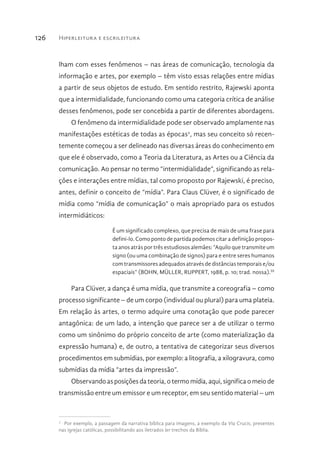Hiperleitura e escrileitura126
lham com esses fenômenos – nas áreas de comunicação, tecnologia da
informação e artes, por exemplo – têm visto essas relações entre mídias
a partir de seus objetos de estudo. Em sentido restrito, Rajewski aponta
que a intermidialidade, funcionando como uma categoria crítica de análise
desses fenômenos, pode ser concebida a partir de diferentes abordagens.
O fenômeno da intermidialidade pode ser observado amplamente nas
manifestações estéticas de todas as épocas2
, mas seu conceito só recen-
temente começou a ser delineado nas diversas áreas do conhecimento em
que ele é observado, como a Teoria da Literatura, as Artes ou a Ciência da
comunicação. Ao pensar no termo “intermidialidade”, significando as rela-
ções e interações entre mídias, tal como proposto por Rajewski, é preciso,
antes, definir o conceito de “mídia”. Para Claus Clüver, é o significado de
mídia como “mídia de comunicação” o mais apropriado para os estudos
intermidiáticos:
É um significado complexo, que precisa de mais de uma frase para
defini-lo. Como ponto de partida podemos citar a definição propos-
ta anos atrás por três estudiosos alemães: “Aquilo que transmite um
signo (ou uma combinação de signos) para e entre seres humanos
com transmissores adequados através de distâncias temporais e/ou
espaciais” (BOHN, MÜLLER, RUPPERT, 1988, p. 10; trad. nossa).III
Para Clüver, a dança é uma mídia, que transmite a coreografia – como
processo significante – de um corpo (individual ou plural) para uma plateia.
Em relação às artes, o termo adquire uma conotação que pode parecer
antagônica: de um lado, a intenção que parece ser a de utilizar o termo
como um sinônimo do próprio conceito de arte (como materialização da
expressão humana) e, de outro, a tentativa de categorizar seus diversos
procedimentos em submídias, por exemplo: a litografia, a xilogravura, como
submídias da mídia “artes da impressão”.
Observando as posições da teoria, o termo mídia, aqui, significa o meio de
transmissão entre um emissor e um receptor, em seu sentido material – um
2 
Por exemplo, a passagem da narrativa bíblica para imagens, a exemplo da Via Crucis, presentes
nas igrejas católicas, possibilitando aos iletrados ler trechos da Bíblia.
 