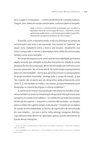Ana Cláudia Munari Domingos 127
livro, o papel, o computador... – como transferência de conteúdo (palavra,
imagem, som, vídeo) em um ato comunicativo, conforme observa Santaella:
Hoje, o termo é rotineiramente empregado para se referir a
quaisquer meios de comunicação de massa – impressos, visuais,
audiovisuais, publicitários – e até mesmo para se referir a aparelhos,
dispositivos e programas auxiliares de comunicação.IV
O sentido, assim, é bastante amplo, e não visa distinguir os campos da
comunicação e das artes e sua expressão, mas conotar os “suportes” que
atuam como midiadores entre o texto e seu receptor. Atualmente, isso
inclui o computador e mesmo o ciberespaço como mídias de comunicação,
também como anota Santaella.
No campo de pesquisa norte-americano de intermidialidade, permanece
aquela vertente que sobrepõe os Estudos Interartes em relação às outras
pesquisas do eixo da comparação, dentro da concepção que confronta a arte
a outras expressões. Na vertente alemã, há muito tempo os pesquisadores
falam em intermedialität – termo que, para Claus Clüver e os pesquisadores
do grupo brasileiro Intermídia3
, abrange todo o campo de estudo, já que
“diz respeito não só àquilo que nós designamos ainda amplamente como
‘artes’ [...], mas também às mídias e seus textos, já costumeiramente assim
designadas na maioria das línguas e culturas ocidentais”.V
A coerência em invocar essa conotação mais ampla nos estudos compa-
rativos também se revela na interpretação de que toda interação entre artes
comporta um caráter intermidiático – na medida em que toda arte acontece
através de seu suporte –, enquanto o contrário não se realiza – as relações
entre as mídias não supõem sempre o viés da arteVI
. Consideram-se objetos
de estudo da Intermidialidade4
as formas de expressão e de comunicação
em suas relações – em que o termo mídia abrange categorias distintas,
cujas idiossincrasias devem ser apontadas apenas quando pertinentes ao
estudo dessas interações.
3 
Grupo do CNPq, coordenado por Claus Cluver, da Indiana University, e Thaïs Flores Nogueira
Diniz, da UFMG.
4 
Intermidialidade, aqui, significando o nome próprio do campo teórico que discute as relações
entre mídias.
 