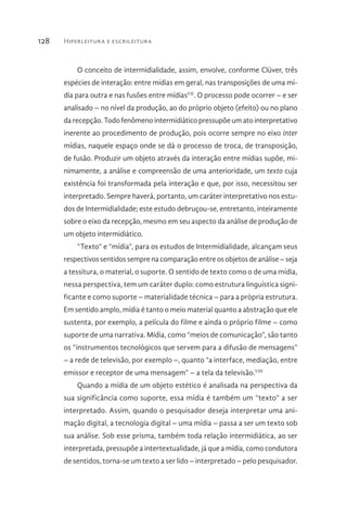 Hiperleitura e escrileitura128
O conceito de intermidialidade, assim, envolve, conforme Clüver, três
espécies de interação: entre mídias em geral, nas transposições de uma mí-
dia para outra e nas fusões entre mídiasVII
. O processo pode ocorrer – e ser
analisado – no nível da produção, ao do próprio objeto (efeito) ou no plano
da recepção. Todo fenômeno intermidiático pressupõe um ato interpretativo
inerente ao procedimento de produção, pois ocorre sempre no eixo inter
mídias, naquele espaço onde se dá o processo de troca, de transposição,
de fusão. Produzir um objeto através da interação entre mídias supõe, mi-
nimamente, a análise e compreensão de uma anterioridade, um texto cuja
existência foi transformada pela interação e que, por isso, necessitou ser
interpretado. Sempre haverá, portanto, um caráter interpretativo nos estu-
dos de Intermidialidade; este estudo debruçou-se, entretanto, inteiramente
sobre o eixo da recepção, mesmo em seu aspecto da análise de produção de
um objeto intermidiático.
“Texto” e “mídia”, para os estudos de Intermidialidade, alcançam seus
respectivos sentidos sempre na comparação entre os objetos de análise – seja
a tessitura, o material, o suporte. O sentido de texto como o de uma mídia,
nessa perspectiva, tem um caráter duplo: como estrutura linguística signi-
ficante e como suporte – materialidade técnica – para a própria estrutura.
Em sentido amplo, mídia é tanto o meio material quanto a abstração que ele
sustenta, por exemplo, a película do filme e ainda o próprio filme – como
suporte de uma narrativa. Mídia, como “meios de comunicação”, são tanto
os “instrumentos tecnológicos que servem para a difusão de mensagens”
– a rede de televisão, por exemplo –, quanto “a interface, mediação, entre
emissor e receptor de uma mensagem” – a tela da televisão.VIII
Quando a mídia de um objeto estético é analisada na perspectiva da
sua significância como suporte, essa mídia é também um “texto” a ser
interpretado. Assim, quando o pesquisador deseja interpretar uma ani-
mação digital, a tecnologia digital – uma mídia – passa a ser um texto sob
sua análise. Sob esse prisma, também toda relação intermidiática, ao ser
interpretada, pressupõe a intertextualidade, já que a mídia, como condutora
de sentidos, torna-se um texto a ser lido – interpretado – pelo pesquisador.
 