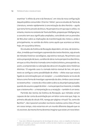 Hiperleitura e escrileitura12
examinar “o efeito da arte e da literatura”, em vista da nova configuração
daquele público consumidor. O termo “efeito”, para os estudos da Teoria da
Literatura, remete rapidamente à concretização da obra literária – aquilo
que toma forma através da leitura. Na perspectiva em que aqui o utilizo, no
entanto, mesmo no contexto da Teoria do Efeito, proposta por Wolfgang Iser,
o conceito tem seus significados ampliados, coincidindo com as previsões
de McLuhan sobre as implicações da transformação dos meios e, ainda e
principalmente, no sentido de efeito como aquilo que acontece ao leitor,
hoje, em sua prática leitora.
Os estudos da Estética da Recepção dependem, em tese, de testemu-
nhos, à medida que investigam a apreensão dos textos literários, seja através
de métodos histórico-sociológicos, seja teórico-textuais. No primeiro caso
está a proposição de Jauss, a análise de obras numa perspectiva diacrônica,
em que a crítica literária é tomada como instância leitora, pressupondo-se,
assim, a compreensão e a valoração das obras em situações sócio-históricas
distintas.3
O segundo caso é a tomada teórico-textual de Iser, em que o
texto se configura como possibilidade de efeito – efeito esse que estaria
ligado às concretizações por um receptor –, e a análise baseia-se no ato de
leitura como forma de investigar a apreensão da obra. Ambos casos tomam
os testemunhos – o texto do crítico sobre a obra ou do próprio pesquisador,
quando ele assume o papel do leitor – numa perspectiva imanente, à medida
que o testemunho – a interpretação ou a recepção – também é um texto.
Partindo das teorias da Estética da Recepção, que métodos seriam
capazes de dar conta da assimilação por um leitor como este que, hoje, na
primeira década do século XXI, navega por páginas virtuais? Se, como diz
BarthesIV
, não é possível conceber escritores realistas como Zola e Proust
em nosso tempo, visto estarmos em um mundo diferente daquele que os
viu escrever, da mesma forma devemos imaginar que existe um novo leitor:
3
  Esse viés é diferente da perspectiva da Sociologia da Leitura, como os trabalhos de Darnton e
Scarpit, por exemplo, que buscam entender a esfera do leitor empírico e as questões sociais que
permeiam sua prática leitora
 