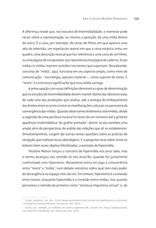 Ana Cláudia Munari Domingos 129
A diferença reside que, nos estudos de Intermidialidade, o interesse pode
recair sobre a representação, ou mesmo a aparição, de uma mídia dentro
de outra. É o caso, por exemplo, de cenas de filmes em que aparece uma
tela de televisão, um espetáculo teatral em que a cena estática imita um
quadro, uma descrição textual que faz referência a uma cena de um filme,
ou uma página de computador que representa uma página de caderno. Essas
mídias in mídias inserem sentidos nos textos que suportam. Ressaltando:
conceito de “mídia”, aqui, funciona em seu aspecto amplo, como meio de
comunicação – tecnologia, aparato material –, como suporte do texto. E
“texto” é a estrutura significante que essa mídia carrega.
A preocupação com essas definições demonstra o grau de determinação
que os estudos de Intermidialidade devem manter diante das idiossincrasias
de cada uma das produções que analisa, sob a ameaça do embaçamento
dos limites entre as artes e entre as manifestações culturais no panorama da
convergência das mídias. Quando observamos fenômenos intermídias, desde
a sugestão de uma partitura musical no texto de um romance até a gritante
aparência multimidiática5
do grafite animado6
, abrem-se aos sentidos uma
ampla série de perspectivas de análise das relações que ali se estabelecem.
Simultaneamente, surgem daí outras tantas questões sobre as práticas de
recepção que realizam essas abordagens. E a pergunta recai sobre como os
leitores leem esses objetos hibridizados, a exemplo da hipermídia.
Teodore Nelson lançou o conceito de hipermídia nos anos 1960, mas
o termo alcançou seu sentido só nos anos 80, quando foi justamente
confrontado com hipertexto. Novamente entra em jogo a concorrência
entre “texto” e “mídia”, num debate semiótico sobre qual tem mais poder
de abrangência no espaço inter da net. Em síntese, hipertexto é a conexão
entre textos, enquanto hipermídia é a conexão entre mídias, isso quando
pensamos o sentido do primeiro como “tessitura linguística virtual” e, do
5 
Como podemos ver em: http://www.samshiraishi.com/se-nao-se-espalha-ja-era-cultura-da-
-convergencia-henryjenkinsbr/. Acesso em: dez. 2010.
6 
Como, por exemplo, os trabalhos do artista argentino Blu. Assistir em: http://www.youtube.
com/watch?v=H5JU9vXK_Ak. Acesso em: dez. 2010.
 
