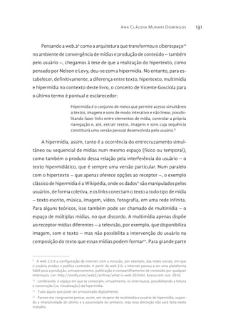 Ana Cláudia Munari Domingos 131
Pensando a web.29
como a arquitetura que transformou o ciberespaço10
no ambiente de convergência de mídias e produção de conteúdo – também
pelo usuário –, chegamos à tese de que a realização do hipertexto, como
pensado por Nelson e Levy, deu-se com a hipermídia. No entanto, para es-
tabelecer, definitivamente, a diferença entre texto, hipertexto, multimídia
e hipermídia no contexto deste livro, o conceito de Vicente Gosciola para
o último termo é pontual e esclarecedor:
Hipermídia é o conjunto de meios que permite acesso simultâneo
a textos, imagens e sons de modo interativo e não linear, possibi-
litando fazer links entre elementos de mídia, controlar a própria
navegação e, até, extrair textos, imagens e sons cuja sequência
constituirá uma versão pessoal desenvolvida pelo usuário.X
A hipermídia, assim, tanto é a ocorrência do entrecruzamento simul-
tâneo ou sequencial de mídias num mesmo espaço (físico ou temporal),
como também o produto dessa relação pela interferência do usuário – o
texto hipermidiático, que é sempre uma versão particular. Num paralelo
com o hipertexto – que apenas oferece opções ao receptor –, o exemplo
clássico de hipermídia é a Wikipédia, onde os dados11
são manipulados pelos
usuários, de forma coletiva, e os links conectam o texto a todo tipo de mídia
– texto escrito, música, imagem, vídeo, fotografia, em uma rede infinita.
Para alguns teóricos, isso também pode ser chamado de multimídia – o
espaço de múltiplas mídias, no que discordo. A multimídia apenas dispõe
ao receptor mídias diferentes – a televisão, por exemplo, que disponibiliza
imagem, som e texto – mas não possibilita a intervenção do usuário na
composição do texto que essas mídias podem formar12
. Para grande parte
9 
A web 2.0 é a configuração da internet com a inclusão, por exemplo, das redes sociais, em que
o usuário produz e publica conteúdo. A partir da web 2.0, a internet passou a ser uma plataforma
hábil para a produção, armazenamento, publicação e compartilhamento de conteúdo por qualquer
internauta. Ler: http://oreilly.com/web2/archive/what-is-web-20.html. Acesso em: out. 2010.
10 
Lembrando: o espaço em que se conectam, virtualmente, os internautas, possibilitando a leitura
e construção (ou visualização) da hipermídia.
11 
Tudo aquilo que pode ser armazenado digitalmente.
12 
Parece-me congruente pensar, assim, em receptor de multimídia e usuário de hipermídia, supon-
do a interatividade do último e a passividade do primeiro, mas essa distinção não será feita neste
trabalho.
 