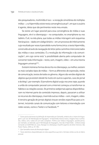 Hiperleitura e escrileitura132
dos pesquisadores, multimídia é isso – a recepção simultânea de múltiplas
mídias –, e a hipermídia existe nesta convergência atual13
, em que o usuário
é agente, ideias que são pertinentes neste meu ensaio.
Se existe um lugar possível para essa convergência de mídias e suas
linguagens, ele é o ciberespaço – no computador, no smartphone ou nos
tablets. É ali, na tela plana, que todas as mídias interagem sem esquemas
hierárquicos – dados em código binário – em um processo de imbricamento
cujo resultado por vezes é percebido numa forma única: o texto hipermídia,
construído através da navegação do leitor pelos caminhos interconectados
das mídias e seus conteúdos. É a revolução da informação e da comuni-
cação14
, em cujo cerne está “a possibilidade aberta pelo computador de
converter toda informação – texto, som, imagem, vídeo – em uma mesma
linguagem universal”XI
.
Existem inúmeras formas de escrita no ciberespaço, ou melhor, existem
os mais variados tipos de mídias – form as diferentes de expressão, meios
de comunicação, textos de todos os gêneros. Alguns são versões digitais de
objetos que já existem desde há muito em outros suportes, caso do jornal
e do blog15
, por exemplo. O jornalismo digital surgiu nos anos 1990, quando
a união do computador pessoal com a internet começou a transformar os
hábitos e as relações sociais. Os primeiros webjornais apenas disponibiliza-
vam na internet parte do conteúdo impresso, depois, passaram a utilizar
os recursos do ciberespaço, inserindo outras mídias – som, imagem, vídeo.
A terceira geração de jornais digitais trouxe versões específicas para a in-
ternet, incluindo canais de comunicação com leitores e interrelação com
redes sociais, como o Twiter e o Facebook.XII
13 
Gosto particularmente da definição de hipermídia por Santaella, embora ela a chame de lingua-
gem e, por tal, de hibridização de linguagens: “A hipermídia mescla textos, imagens fixas e anima-
das, vídeos, sons, ruídos em um todo complexo”. Prefiro usar mídias e linguagens, quando penso,
por exemplo, na televisão, que é hibridização de linguagens, mas não é hipermídia – embora esteja
tornando-se (SANTAELLA, Lúcia. Navegar no ciberespaço. O perfil cognitivo do leitor imersivo. São
Paulo: Paulus, 2004, p. 47, 48).
14 
Que Santaella chama de Revolução digital.
15 
Texto eletrônico disponibilizado em sites específicos que tem o formato similar ao de um diário
pessoal.
 