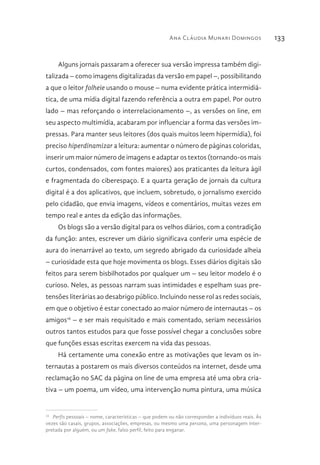 Ana Cláudia Munari Domingos 133
Alguns jornais passaram a oferecer sua versão impressa também digi-
talizada – como imagens digitalizadas da versão em papel –, possibilitando
a que o leitor folheie usando o mouse – numa evidente prática intermidiá-
tica, de uma mídia digital fazendo referência a outra em papel. Por outro
lado – mas reforçando o interrelacionamento –, as versões on line, em
seu aspecto multimídia, acabaram por influenciar a forma das versões im-
pressas. Para manter seus leitores (dos quais muitos leem hipermídia), foi
preciso hiperdinamizar a leitura: aumentar o número de páginas coloridas,
inserir um maior número de imagens e adaptar os textos (tornando-os mais
curtos, condensados, com fontes maiores) aos praticantes da leitura ágil
e fragmentada do ciberespaço. E a quarta geração de jornais da cultura
digital é a dos aplicativos, que incluem, sobretudo, o jornalismo exercido
pelo cidadão, que envia imagens, vídeos e comentários, muitas vezes em
tempo real e antes da edição das informações.
Os blogs são a versão digital para os velhos diários, com a contradição
da função: antes, escrever um diário significava conferir uma espécie de
aura do inenarrável ao texto, um segredo abrigado da curiosidade alheia
– curiosidade esta que hoje movimenta os blogs. Esses diários digitais são
feitos para serem bisbilhotados por qualquer um – seu leitor modelo é o
curioso. Neles, as pessoas narram suas intimidades e espelham suas pre-
tensões literárias ao desabrigo público. Incluindo nesse rol as redes sociais,
em que o objetivo é estar conectado ao maior número de internautas – os
amigos16
– e ser mais requisitado e mais comentado, seriam necessários
outros tantos estudos para que fosse possível chegar a conclusões sobre
que funções essas escritas exercem na vida das pessoas.
Há certamente uma conexão entre as motivações que levam os in-
ternautas a postarem os mais diversos conteúdos na internet, desde uma
reclamação no SAC da página on line de uma empresa até uma obra cria-
tiva – um poema, um vídeo, uma intervenção numa pintura, uma música
16 
Perfis pessoais – nome, características – que podem ou não corresponder a indivíduos reais. Às
vezes são casais, grupos, associações, empresas, ou mesmo uma persona, uma personagem inter-
pretada por alguém, ou um fake, falso perfil, feito para enganar.
 