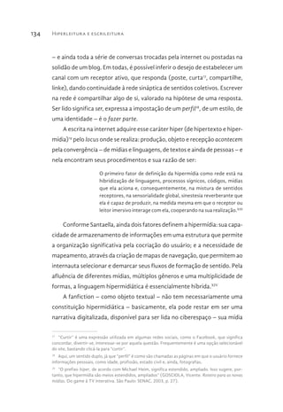 Hiperleitura e escrileitura134
– e ainda toda a série de conversas trocadas pela internet ou postadas na
solidão de um blog. Em todas, é possível inferir o desejo de estabelecer um
canal com um receptor ativo, que responda (poste, curta17
, compartilhe,
linke), dando continuidade à rede sináptica de sentidos coletivos. Escrever
na rede é compartilhar algo de si, valorado na hipótese de uma resposta.
Ser lido significa ser, expressa a impostação de um perfil18
, de um estilo, de
uma identidade – é o fazer parte.
A escrita na internet adquire esse caráter hiper (de hipertexto e hiper-
mídia)19
pelo locus onde se realiza: produção, objeto e recepção acontecem
pela convergência – de mídias e linguagens, de textos e ainda de pessoas – e
nela encontram seus procedimentos e sua razão de ser:
O primeiro fator de definição da hipermídia como rede está na
hibridização de linguagens, processos sígnicos, códigos, mídias
que ela aciona e, consequentemente, na mistura de sentidos
receptores, na sensorialidade global, sinestesia reverberante que
ela é capaz de produzir, na medida mesma em que o receptor ou
leitor imersivo interage com ela, cooperando na sua realização.XIII
Conforme Santaella, ainda dois fatores definem a hipermídia: sua capa-
cidade de armazenamento de informações em uma estrutura que permite
a organização significativa pela cocriação do usuário; e a necessidade de
mapeamento, através da criação de mapas de navegação, que permitem ao
internauta selecionar e demarcar seus fluxos de formação de sentido. Pela
afluência de diferentes mídias, múltiplos gêneros e uma multiplicidade de
formas, a linguagem hipermidiática é essencialmente híbrida.XIV
A fanfiction – como objeto textual – não tem necessariamente uma
constituição hipermidiática – basicamente, ela pode restar em ser uma
narrativa digitalizada, disponível para ser lida no ciberespaço – sua mídia
17 
“Curtir” é uma expressão utilizada em algumas redes sociais, como o Facebook, que significa
concordar, divertir-se, interessar-se por aquela questão. Frequentemente é uma opção selecionável
do site, bastando clicá-la para “curtir”.
18 
Aqui, um sentido duplo, já que “perfil” é como são chamadas as páginas em que o usuário fornece
informações pessoais, como idade, profissão, estado civil e, ainda, fotografias.
19 
“O prefixo hiper, de acordo com Michael Heim, significa estendido, ampliado. Isso sugere, por-
tanto, que hipermídia são meios estendidos, ampliados” (GOSCIOLA, Vicente. Roteiro para as novas
mídias. Do game à TV interativa. São Paulo: SENAC, 2003, p. 27).
 