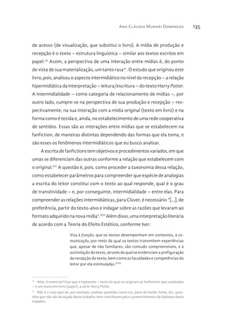 Ana Cláudia Munari Domingos 135
de acesso (de visualização, que substitui o livro). A mídia de produção e
recepção é o texto – estrutura linguística – similar aos textos escritos em
papel.20
Assim, a perspectiva de uma interação entre mídias é, do ponto
de vista de sua materialização, um tanto rasa21
. O estudo que originou este
livro, pois, analisou o aspecto intermidiático no nível da recepção – a relação
hipermidiática da interpretação – leitura/escritura – do texto Harry Potter.
A intermidialidade – como categoria de relacionamento de mídias –, por
outro lado, cumpre-se na perspectiva de sua produção e recepção – res-
pectivamente, na sua interação com a mídia original (texto em livro) e na
forma como é tecida e, ainda, no estabelecimento de uma rede cooperativa
de sentidos. Essas são as interações entre mídias que se estabelecem na
fanfiction, de maneiras distintas dependendo das formas que ela toma, e
são esses os fenômenos intermidiáticos que eu busco analisar.
A escrita de fanfictions tem objetivos e procedimentos variados, em que
umas se diferenciam das outras conforme a relação que estabelecem com
o original.XV
A questão é, pois, como proceder a taxonomia dessa relação,
como estabelecer parâmetros para compreender que espécie de analogias
a escrita do leitor constitui com o texto ao qual responde, qual é o grau
de transitividade – e, por conseguinte, intermidialidade – entre elas. Para
compreender as relações intermidiáticas, para Clüver, é necessário “[…], de
preferência, partir do texto-alvo e indagar sobre as razões que levaram ao
formato adquirido na nova mídia”.XVI
Além disso, uma interpretação literária
de acordo com a Teoria do Efeito Estético, conforme Iser:
Visa à função, que os textos desempenham em contextos, à co-
municação, por meio da qual os textos transmitem experiências
que, apesar de não familiares, são contudo compreensíveis, e à
assimilação do texto, através da qual se evidenciam a prefiguração
da recepção do texto, bem como as faculdades e competências do
leitor por ela estimuladas.XVII
20 
Aliás, é essencial frisar que o hipotexto – texto do qual se originam as fanfictions aqui analisadas
– é um texto em livro (papel), a série Harry Potter.
21 
Não é o caso aqui de, por exemplo, analisar questões como cor, pano de fundo, fonte, etc, ques-
tões que não são da alçada deste trabalho nem contribuem para o preenchimento da hipótese deste
trabalho.
 